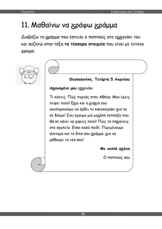 Γλώσσα Σκέφτομαι και Γράφω
30
11. Μαθαίνω να ράφω ράμμα
Διαβάζω το ράμμα που έστειλε ο παππούς στο ε ονάκι του
και συζητώ στην τάξη τα τέσσερα στοιχεία που είναι με έντονο
χρώμα.
Θεσσαλονίκη, Τετάρτη 5 Απριλίου
Α απημένο μου ε ονάκι
Τι κάνεις; Πώς περνάς στην Αθήνα; Μου έχεις
λείψει πολύ! Ε ώ και η ια ιά σου
ανυπομονούμε να έρθει το καλοκαιράκι ια να
σε δούμε! Σου έχουμε μια με άλη έκπληξη που
θα σε κάνει να χαρείς πολύ! Πώς τα πη αίνεις
στο σχολείο; Είσαι καλό παιδί; Περιμένουμε
σύντομα και το δικό σου ράμμα, ια να
μάθουμε τα νέα σου!
Με πολλή α άπη
Ο παππούς σου
 