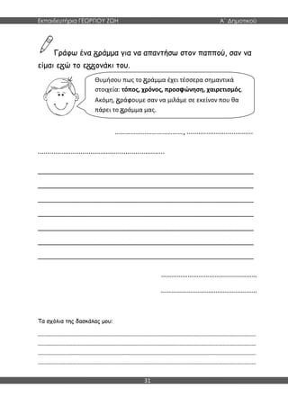 Εκπαιδευτήρια ΓΕΩΡΓΙΟΥ ΖΩΗ Α΄ Δημοτικού
31
Γράφω ένα ράμμα για να απαντήσω στον παππού, σαν να
είμαι ε ώ το ε ονάκι του.
…………………………………, ..................................
.................................................................
________________________________________________________
________________________________________________________
________________________________________________________
________________________________________________________
________________________________________________________
________________________________________________________
________________________________________________________
………………………………………………
……………………………………………...
Τα σχόλια της δασκάλας μου:
.......................................................................................................................................................
.......................................................................................................................................................
.......................................................................................................................................................
.......................................................................................................................................................
Θυμήσου πως το ράμμα έχει τέσσερα σημαντικά
στοιχεία: τόπος, χρόνος, προσφώνηση, χαιρετισμός.
Ακόμη, ράφουμε σαν να μιλάμε σε εκείνον που θα
πάρει το ράμμα μας.
 
