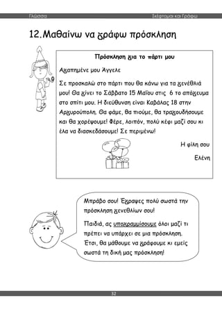 Γλώσσα Σκέφτομαι και Γράφω
32
12.Μαθαίνω να ράφω πρόσκληση
Πρόσκληση ια το πάρτι μου
Α απημένε μου Άγγελε
Σε προσκαλώ στο πάρτι που θα κάνω για τα ενέθλιά
μου! Θα ίνει το Σάββατο 15 Μαΐου στις 6 το από ευμα
στο σπίτι μου. Η διεύθυνση είναι Καβάλας 18 στην
Αρ υρούπολη. Θα φάμε, θα πιούμε, θα τρα ουδήσουμε
και θα χορέψουμε! Φέρε, λοιπόν, πολύ κέφι μαζί σου κι
έλα να διασκεδάσουμε! Σε περιμένω!
Η φίλη σου
Ελένη
Μπράβο σου! Έ ραψες πολύ σωστά την
πρόσκληση ενεθλίων σου!
Παιδιά, ας υπο ραμμίσουμε όλοι μαζί τι
πρέπει να υπάρχει σε μια πρόσκληση.
Έτσι, θα μάθουμε να ράφουμε κι εμείς
σωστά τη δική μας πρόσκληση!
 