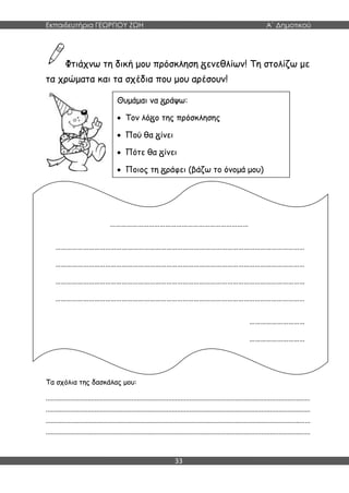 Εκπαιδευτήρια ΓΕΩΡΓΙΟΥ ΖΩΗ Α΄ Δημοτικού
33
Φτιάχνω τη δική μου πρόσκληση ενεθλίων! Τη στολίζω με
τα χρώματα και τα σχέδια που μου αρέσουν!
Τα σχόλια της δασκάλας μου:
.......................................................................................................................................................
.......................................................................................................................................................
.......................................................................................................................................................
.......................................................................................................................................................
Θυμάμαι να ράψω:
 Τον λό ο της πρόσκλησης
 Πού θα ίνει
 Πότε θα ίνει
 Ποιος τη ράφει (βάζω το όνομά μου)
…………………………………………………………………
………………………………………………………………………………………………………………………
………………………………………………………………………………………………………………………
………………………………………………………………………………………………………………………
………………………………………………………………………………………………………………………
…………………………
…………………………
 