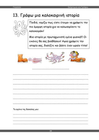 Γλώσσα Σκέφτομαι και Γράφω
34
13. Γράφω μια καλοκαιρινή ιστορία
................................................................
..................................................................................................................................
..................................................................................................................................
..................................................................................................................................
..................................................................................................................................
..................................................................................................................................
..................................................................................................................................
.................................................................................................................................
Τα σχόλια της δασκάλας μου:
.......................................................................................................................................................
.......................................................................................................................................................
.......................................................................................................................................................
.......................................................................................................................................................
Παιδιά, νομίζω πως είστε έτοιμοι να ράψετε την
πιο όμορφη ιστορία ια να καλωσορίσετε το
καλοκαιράκι!
Μια ιστορία με πρωτα ωνιστή εμένα φυσικά!!! Οι
εικόνες θα σας βοηθήσουν! Αφού ράψετε την
ιστορία σας, διαλέξτε και βάλτε έναν ωραίο τίτλο!
 