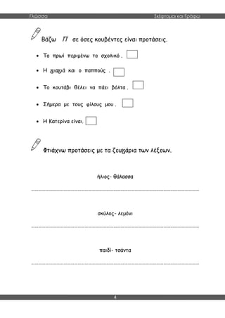 Γλώσσα Σκέφτομαι και Γράφω
4
Βάζω Π σε όσες κουβέντες είναι προτάσεις.
 Το πρωί περιμένω το σχολικό .
 Η ια ιά και ο παππούς .
 Το κουτάβι θέλει να πάει βόλτα .
 Σήμερα με τους φίλους μου .
 Η Κατερίνα είναι.
Φτιάχνω προτάσεις με τα ζευ άρια των λέξεων.
ήλιος- θάλασσα
……………………………………………………………………………………………………………………………
σκύλος- λεμόνι
……………………………………………………………………………………………………………………………
παιδί- τσάντα
……………………………………………………………………………………………………………………………
 