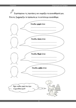 Γλώσσα Σκέφτομαι και Γράφω
6
Συμπληρώνω τις προτάσεις και εκφράζω τα συναισθήματά μου.
Έπειτα, ζω ραφίζω τα πρόσωπα με το αντίστοιχο συναίσθημα.
Νιώθω χαρά όταν
………………………………………………………
………………………………………………………
………………………………
Νιώθω λύπη όταν
………………………………………………………
………………………………………………………
………………………………
Νιώθω θυμό όταν
………………………………………………………
………………………………………………………
………………………………
Νιώθω φόβο όταν
………………………………………………………
………………………………………………………
………………………………
Ε ώ νιώθω χαρά που έχω
τα ενέθλιά μου!!!
 