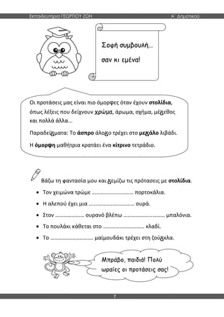 Εκπαιδευτήρια ΓΕΩΡΓΙΟΥ ΖΩΗ Α΄ Δημοτικού
7
Βάζω τη φαντασία μου και εμίζω τις πρότασεις με στολίδια.
 Τον χειμώνα τρώμε ………………………… πορτοκάλια.
 Η αλεπού έχει μια …………………………… ουρά.
 Στον ………………… ουρανό βλέπω ………………………… μπαλόνια.
 Το πουλάκι κάθεται στο ………………………… κλαδί.
 Το …………………………. μαϊμουδάκι τρέχει στη ζού κλα.
Οι προτάσεις μας είναι πιο όμορφες όταν έχουν στολίδια,
όπως λέξεις που δείχνουν χρώμα, άρωμα, σχήμα, μέ εθος
και πολλά άλλα...
Παραδεί ματα: Το άσπρο άλο ο τρέχει στο με άλο λιβάδι.
Η όμορφη μαθήτρια κρατάει ένα κίτρινο τετράδιο.
Σοφή συμβουλή…
σαν κι εμένα!
Μπράβο, παιδιά! Πολύ
ωραίες οι προτάσεις σας!
 