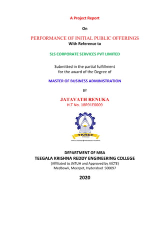 A Project Report
On
PERFORMANCE OF INITIAL PUBLIC OFFERINGS
With Reference to
SLS CORPORATE SERVICES PVT LIMITED
Submitted in the partial fulfillment
for the award of the Degree of
MASTER OF BUSINESS ADMINISTRATION
BY
JATAVATH RENUKA
H.T No. 18R91E0009
DEPARTMENT OF MBA
TEEGALA KRISHNA REDDY ENGINEERING COLLEGE
(Affiliated to JNTUH and Approved by AICTE)
Medbowli, Meerpet, Hyderabad 500097
2020
 