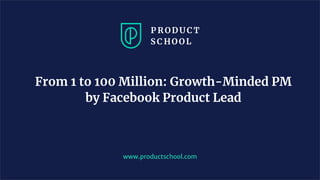 From 1 to 100 Million: Growth-Minded PM
by Facebook Product Lead
www.productschool.com
 