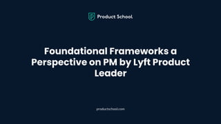 Foundational Frameworks a
Perspective on PM by Lyft Product
Leader
productschool.com
 