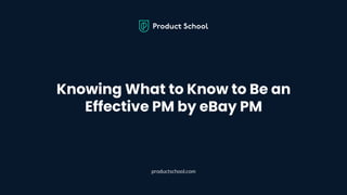 Knowing What to Know to Be an
Effective PM by eBay PM
productschool.com
 
