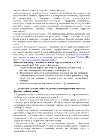 комунікаційного зв'язку, у тому числі мережі Інтернет;
синхронний режим - взаємодія між суб'єктами дистанційного навчання, під час
якої учасники одночасно перебувають в електронному освітньому середовищі
або спілкуються за допомогою засобів аудіо-, відеоконференції;
система управління дистанційним навчанням - програмне забезпечення,
призначене для організації освітнього процесу, ефективної взаємодії учасників
освітнього процесу та контролю за навчанням через мережу Інтернет (у тому
числі електронного розкладу занять, електронних класних журналів/
щоденників);
суб'єкти дистанційного навчання - учні, педагогічні працівники, батьки або інші
законні представники неповнолітніх учнів (далі - батьки), асистенти дітей, які
беруть участь в освітньому процесі за дистанційною формою здобуття освіти
або з використанням технологій дистанційного навчання в іншій формі здобуття
освіти;
технології дистанційного навчання - комплекс освітніх технологій (технології
розвивального, проєктного, змішаного, диференційованого, програмованого,
модульного навчання тощо), а також інформаційно-комунікаційних (цифрових)
технологій, що дають можливість реалізувати процес дистанційного навчання.
Інші терміни вживаються у значеннях, наведених у Законах України "Про
освіту", "Про повну загальну середню освіту".
Забезпечення здобуття повної загальної середньої освіти в КЗ КМР
«Кагарлицький ліцей №1» може здійснюватися:
1. За дистанційною формою (як окремою формою здобуття освіти) у
разі вимушеного призупинення освітнього процесу.
2. Використання технологій дистанційного навчання під час організації
здобуття повної загальної середньої освіти за різними формами, у тому
числі під час карантину, воєнного стану та інших надзвичайних
обставин.
3. Змішане навчання – це поєднання онлайн та офлайн-навчання .
ІІ. Організація здобуття освіти за дистанційною формою (як окремою
формою здобуття освіти)
1. Організація здобуття освіти за дистанційною формою (як окремою формою
здобуття освіти) може здійснюватися для осіб, які:
1) не можуть відвідувати навчальні заняття в закладах освіти (у зв'язку зі
станом здоров'я, відбуванням покарання, збройним конфліктом, проживанням
(перебуванням) за кордоном (для громадян України), на тимчасово окупованій
території України;
2) потребують реалізації індивідуальної освітньої траєкторії відповідно до їх
здібностей, інтересів, потреб, мотивації, можливостей та досвіду (у зв'язку з
визначенням особливих освітніх потреб дитини, індивідуалізацією навчання
обдарованих дітей, систематичним заняттям учнем певним видом (видами)
спорту та участю у спортивних змаганнях тощо).
2. Організація здобуття освіти за дистанційною формою здійснюється
виключно за бажанням учнів, їх батьків. Батьки створюють належні та безпечні
умови навчання, виховання і розвитку дитини, яка здобуває освіту за
дистанційною формою.
 