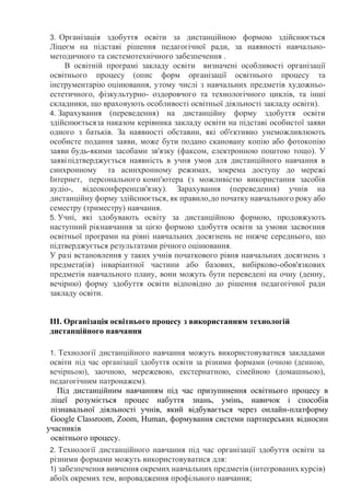 3. Організація здобуття освіти за дистанційною формою здійснюється
Ліцеєм на підставі рішення педагогічної ради, за наявності навчально-
методичного та системотехнічного забезпечення .
В освітній програмі закладу освіти визначені особливості організації
освітнього процесу (опис форм організації освітнього процесу та
інструментарію оцінювання, утому числі з навчальних предметів художньо-
естетичного, фізкультурно- оздоровчого та технологічного циклів, та інші
складники, що враховують особливості освітньої діяльності закладу освіти).
4. Зарахування (переведення) на дистанційну форму здобуття освіти
здійснюєтьсяза наказом керівника закладу освіти на підставі особистої заяви
одного з батьків. За наявності обставин, які об'єктивно унеможливлюють
особисте подання заяви, може бути подано скановану копію або фотокопію
заяви будь-якими засобами зв'язку (факсом, електронною поштою тощо). У
заявіпідтверджується наявність в учня умов для дистанційного навчання в
синхронному та асинхронному режимах, зокрема доступу до мережі
Інтернет, персонального комп'ютера (з можливістю використання засобів
аудіо-, відеоконференцзв'язку). Зарахування (переведення) учнів на
дистанційну форму здійснюється, як правило,до початку навчального року або
семестру (триместру) навчання.
5. Учні, які здобувають освіту за дистанційною формою, продовжують
наступний рікнавчання за цією формою здобуття освіти за умови засвоєння
освітньої програми на рівні навчальних досягнень не нижче середнього, що
підтверджується результатами річного оцінювання.
У разі встановлення у таких учнів початкового рівня навчальних досягнень з
предмета(ів) інваріантної частини або базових, вибірково-обов'язкових
предметів навчального плану, вони можуть бути переведені на очну (денну,
вечірню) форму здобуття освіти відповідно до рішення педагогічної ради
закладу освіти.
ІІІ. Організація освітнього процесу з використанням технологій
дистанційного навчання
1. Технології дистанційного навчання можуть використовуватися закладами
освіти під час організації здобуття освіти за різними формами (очною (денною,
вечірньою), заочною, мережевою, екстернатною, сімейною (домашньою),
педагогічним патронажем).
Під дистанційним навчанням під час призупинення освітнього процесу в
ліцеї розуміється процес набуття знань, умінь, навичок і способів
пізнавальної діяльності учнів, який відбувається через онлайн-платформу
Google Classroom, Zoom, Human, формування системи партнерських відносин
учасників
освітнього процесу.
2. Технології дистанційного навчання під час організації здобуття освіти за
різними формами можуть використовуватися для:
1) забезпечення вивчення окремих навчальних предметів (інтегрованих курсів)
абоїх окремих тем, впровадження профільного навчання;
 
