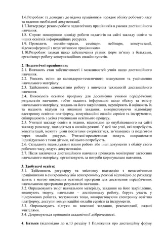 1.6.Розробляє та доводить до відома працівників порядок обліку робочого часу
та ведення необхідної документації.
1.7.Затверджує режим роботи педагогічних працівників в умовах дистанційного
навчання.
1.8. Сприяє поширенню досвіду роботи педагогів на сайті закладу освіти та
інших освітніх інформаційних ресурсах.
1.9. Проводить онлайн-наради, семінари, вебінари, консультації,
відеоконференції з педагогічними працівниками.
1.10.Розробляє заходи щодо забезпечення різних форм зв’язку з батьками,
організовує роботу консультаційних онлайн пунктів.
2. Педагогічні працівники:
2.1. Вивчають стан забезпеченості і можливостей учнів щодо дистанційного
навчання.
2.2. Уносять зміни до календарно-тематичного планування та ущільнення
навчального матеріалу.
2.3. Здійснюють самоосвітню роботу з вивчення технологій дистанційного
навчання.
2.4. Виконують освітню програму для досягнення учнями передбачених
результатів навчання, тобто надають інформацію щодо обсягу та змісту
навчального матеріалу, завдань на його закріплення, перевіряють й оцінюють їх
та надають відгуки на виконані завдання, використовуючи відповідну
електронну освітню платформу, комунікаційні онлайн сервіси та інструменти;
співпрацюють з усіма учасниками освітнього процесу.
2.5. Учителі закладу освіти в години, відповідно до опублікованого на сайті
закладу розкладу, знаходяться в онлайн режимі. У цей час учні, які потребують
консультацій, можуть цими послугами скористатися, зв’язавшись із педагогом
через онлайн ресурси. Учителі-предметники можуть попрацювати
індивідуально з тими дітьми, які цього потребують.
2.6. Складають індивідуальні плани роботи або інші документи з обліку свого
робочого часу, ведуть документацію.
2.7. Після закінчення дистанційного навчання проводять моніторинг засвоєння
навчального матеріалу, організовують за потреби коригувальне навчання.
3. Здобувачі освіти:
3.1. Здійснюють регулярну та змістовну взаємодію з педагогічними
працівниками в синхронному або асинхронному режимі відповідно до розкладу
занять з метою виконання освітньої програми для досягнення передбачених
навчальними програмами результатів навчання.
3.2. Опрацьовують зміст навчального матеріалу, завдання на його закріплення,
виконують творчу, навчально – дослідницьку роботу, беруть участь у
підсумкових роботах, тестуваннях тощо, використовуючи електронну освітню
платформу, доступні комунікаційні онлайн сервіси та інструменти.
3.3. Опрацьовують відгуки на виконані завдання, рекомендації, надані
вчителями.
3.4. Дотримуються принципів академічної доброчесності.
4. Батьки (відповідно до п.13 розділу 1 Положення про дистанційну форму
 