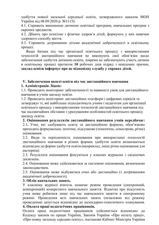 здобуття повної загальної середньої освіти, затвердженого наказом МОН
України від 08.09.2020 р. №1115):
4.1. Сприяють виконанню дитиною освітньої програми, навчальних програм з
окремих предметів.
4.2. Дбають про психічне і фізичне здоров’я дітей, формують у них навички
здорового способу життя.
4.3. Сприяють дотриманню дітьми академічної доброчесності в освітньому
процесі.
Якщо батьки під час організації освітнього процесу з використанням
технологій дистанційного навчання не виконують свої обов’язки щодо
забезпечення здобуття дитиною освіти, зокрема не забезпечують участь дитини
в освітньому процесі протягом 10 робочих днів підряд з невідомих причин,
заклад освіти інформує про це відповідну службу у справах дітей.
V. Забезпечення якості освіти під час дистанційного навчання
1. Адміністрація Ліцею:
1.1. Проводить моніторинг забезпеченості та наявності умов для дистанційного
навчання в учнів закладу освіти.
1.2. Проводить моніторинг дистанційних платформ і цифрових сервісів та
затверджує ті, які найбільше підходитимуть учням і педагогам для організації
освітнього процесу з використанням технологій дистанційного навчання під
час надзвичайних обставин з урахуванням особливостей освітнього процесу
закладу освіти.
2. Оцінювання результатів дистанційного навчання учнів передбачає:
2.1. Учні, які здобувають освіту за дистанційною формою, обов’язково
проходять формувальне, поточне, підсумкове (тематичне, семестрове, річне)
оцінювання.
2.2. Види та періодичність оцінювання при використанні технологій
дистанційного навчання в різних формах здобуття освіти визначаються
відповідно до форми здобуття освіти (наприклад, лише річне оцінювання для
екстернів).
2.3. Результати оцінювання фіксуються у класних журналах і свідоцтвах
досягнень.
2.4. Оцінювання може здійснюватися за системою оцінювання, визначеною
законодавством.
2.5. Оцінювання може відбуватися очно або дистанційно (з дотриманням
академічної доброчесності).
3. Облік навчальних занять.
У класному журналі вчитель зазначає режим проведення (синхронний,
асинхронний) конкретного навчального заняття. Відмітка про відсутність
учня може робитися лише під час навчального заняття в синхронному
режимі. Проведення всіх навчальних занять (незалежно від режиму
проведення) датується відповідно до календарно-тематичного планування.
4. Оплата праці педагогічних працівників.
Оплата праці педагогічних працівників здійснюється відповідно до
Кодексу законів по працю України, Законів України «Про оплату праці»,
«Про повну загальну середню освіту», постанови Кабінет Міністрів України
 