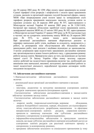 від 30 серпня 2002 року № 1298 «Про оплату праці працівників на основі
Єдиної тарифної сітки розрядів і коефіцієнтів з оплати праці працівників
установ, закладів та організацій окремих галузей бюджетної сфери», наказу
МОН «Про впорядкування умов оплати праці та затвердження схем
тарифних розрядів працівників навчальних закладів, установ освіти та
наукових установ» від 26 вересня 2005 року № 557, зареєстрованого в
Міністерстві юстиції України 03 жовтня 2005 року за № 1130/11410,
Інструкції про порядок обчислення заробітної плати працівників освіти,
затвердженої наказом МОН від 15 квітня 1993 року № 102, зареєстрованим
в Міністерстві юстиції України 27 травня 1993 року за № 56 (застосовується
в частині, що не суперечить зазначеному наказу МОН від 26 вересня 2005
року № 557), та деяких інших актів законодавства.
При організації дистанційного навчання зберігаються доплати за
перевірку навчальних робіт учнів, надбавки за складність, напруженість у
роботі, за розширення зони обслуговування або збільшення обсягу
виконуваних робіт, інші доплати і надбавки відповідно до законодавства.
З метою дотримання прав педагогічних працівників дистанційне навчання
має організовуватися в межах їхнього робочого часу, з урахуванням режиму
роботи закладу освіти. Привертаємо увагу до того, що відповідно до частини
першої статті 24 Закону України «Про повну загальну середню
освіту» робочий час педагогічного працівника включає час, необхідний для
виконання ним навчальної, виховної, методичної, організаційної роботи та
іншої педагогічної діяльності, передбаченої трудовим договором та/або
посадовою інструкцією.
VІ. Забезпечення дистанційного навчання
1. Навчально-методичне забезпечення дистанційного навчання
включає:
- рекомендації щодо організації дистанційного навчання в закладах
освіти;
- змістовне, дидактичне та методичне наповнення електронних освітніх
ресурсів знавчальних предметів (інтегрованих курсів).
Системотехнічне забезпечення дистанційного навчання в закладі освіти
забезпечує засновник закладу освіти.
Системотехнічне забезпечення дистанційного навчання в закладі освіти
включає:
- апаратні засоби (персональні комп'ютери, мережеве обладнання,
джерела безперебійного живлення, сервери, обладнання для відеоконференц-
зв'язку тощо),що забезпечують розроблення, накопичення та ефективне
використання електронних освітніх ресурсів, управління освітнім -
процесом та навчальну взаємодію між суб'єктами дистанційного
навчання у синхронному та асинхронномурежимах;
- інформаційно-комунікаційне забезпечення із пропускною здатністю
каналів, що надає суб'єктам дистанційного навчання цілодобовий доступ до
електронних освітніх ресурсів для реалізації освітнього процесу в
синхронному та асинхронному режимах;
- програмне забезпечення загального та спеціального призначення (у тому
 