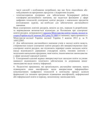 числі для осіб з особливими потребами), яке має бути ліцензійним або
побудованим на програмних продуктах з відкритими кодами;
- технічна/сервісна підтримка для забезпечення безперервної роботи
платформи дистанційного навчання, що надається фахівцями у сфері
цифрових технологій; електронні освітні ресурси з навчальних предметів
(інтегрованих курсів), що необхідні для забезпечення дистанційного
навчання.
Види електронних освітніх ресурсів, вимоги до них, порядок їх розроблення
та впровадження визначається відповідно до Положення про електронні
освітні ресурси, затвердженого наказом Міністерства освіти і науки, молоді та
спортуУкраїни від 01 жовтня 2012 року N 1060 (зі змінами), зареєстрованого в
Міністерстві юстиції України юстиції України 5 жовтня 2012 р. за N
1695/22007.
2. Для забезпечення дистанційного навчання учнів в закладі освіти можуть
створюватися власні електронні освітні ресурси або використовуватися інші
електронні освітні ресурси, що підлягають перевірці самим закладом освіти
(щодо відповідності державним стандартам освіти, типовим освітнім і
модельним навчальним програмам, мові освіти, іншим вимогам законодавства
у сфері загальної середньої освіти).
3. Електронний класний журнал використовується закладом освіти за умови
наявності відповідного технічного забезпечення та дотримання вимог
законодавства щодо захисту інформації.
4. Педагогічні працівники, які організовують дистанційне навчання, мають
підвищувати свою кваліфікацію щодо використання інформаційно-
комунікативних (цифрових) технологій в освітньому процесі шляхом
формальної (за типовою програмою підвищення кваліфікації), неформальної
або інформальної освіти в порядку, визначеному законодавством.
 