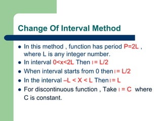 Change Of Interval Method
 In this method , function has period P=2L ,
where L is any integer number.
 In interval 0<x<2L Then l= L/2
 When interval starts from 0 then l= L/2
 In the interval –L < X < L Then l= L
 For discontinuous function , Take l = C where
C is constant.
 
