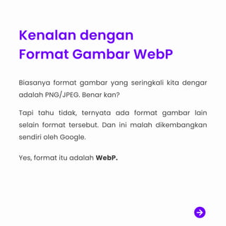 Kenalan dengan
Format Gambar WebP
Biasanya format gambar yang seringkali kita dengar
adalah PNG/JPEG. Benar kan?

Tapi tahu tidak, ternyata ada format gambar lain
selain format tersebut. Dan ini malah dikembangkan
sendiri oleh Google.


Yes, format itu adalah WebP.
 