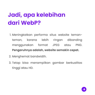 Jadi, apa kelebihan
dari WebP?
Meningkatkan performa situs website teman-
teman, karena lebih ringan dibanding
menggunakan format JPEG atau PNG.
Pengaruhnya adalah, website semakin cepat
Menghemat bandwidth.
Tetap bisa menampilkan gambar berkualitas
tinggi atau HD.

 
