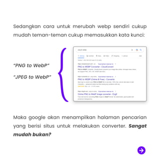 Sedangkan cara untuk merubah webp sendiri cukup
mudah teman-teman cukup memasukkan kata kunci:

Maka google akan menampilkan halaman pencarian
yang berisi situs untuk melakukan converter. Sangat
mudah bukan?
“PNG to WebP”

“JPEG to WebP”
 