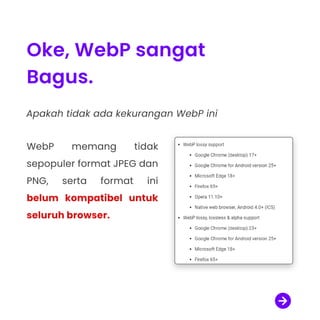 Oke, WebP sangat
Bagus.
Apakah tidak ada kekurangan WebP ini

WebP memang tidak
sepopuler format JPEG dan
PNG, serta format ini
belum kompatibel untuk
seluruh browser.

 