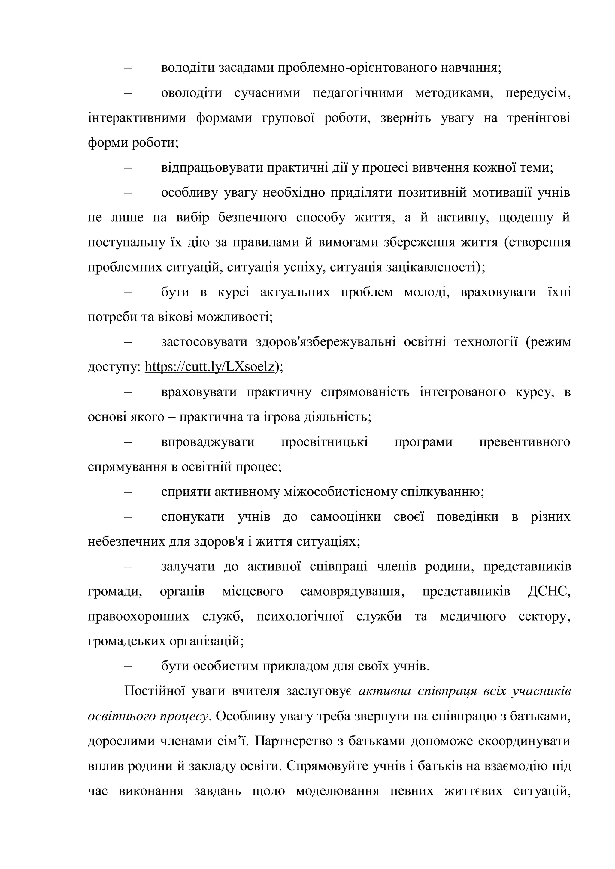 – володіти засадами проблемно-орієнтованого навчання;
– оволодіти сучасними педагогічними методиками, передусім,
інтерактивними формами групової роботи, зверніть увагу на тренінгові
форми роботи;
– відпрацьовувати практичні дії у процесі вивчення кожної теми;
– особливу увагу необхідно приділяти позитивній мотивації учнів
не лише на вибір безпечного способу життя, а й активну, щоденну й
поступальну їх дію за правилами й вимогами збереження життя (створення
проблемних ситуацій, ситуація успіху, ситуація зацікавленості);
– бути в курсі актуальних проблем молоді, враховувати їхні
потреби та вікові можливості;
– застосовувати здоров'язбережувальні освітні технології (режим
доступу: https://cutt.ly/LXsoelz);
– враховувати практичну спрямованість інтегрованого курсу, в
основі якого – практична та ігрова діяльність;
– впроваджувати просвітницькі програми превентивного
спрямування в освітній процес;
– сприяти активному міжособистісному спілкуванню;
– спонукати учнів до самооцінки своєї поведінки в різних
небезпечних для здоров'я і життя ситуаціях;
– залучати до активної співпраці членів родини, представників
громади, органів місцевого самоврядування, представників ДСНС,
правоохоронних служб, психологічної служби та медичного сектору,
громадських організацій;
– бути особистим прикладом для своїх учнів.
Постійної уваги вчителя заслуговує активна співпраця всіх учасників
освітнього процесу. Особливу увагу треба звернути на співпрацю з батьками,
дорослими членами сім’ї. Партнерство з батьками допоможе скоординувати
вплив родини й закладу освіти. Спрямовуйте учнів і батьків на взаємодію під
час виконання завдань щодо моделювання певних життєвих ситуацій,
 