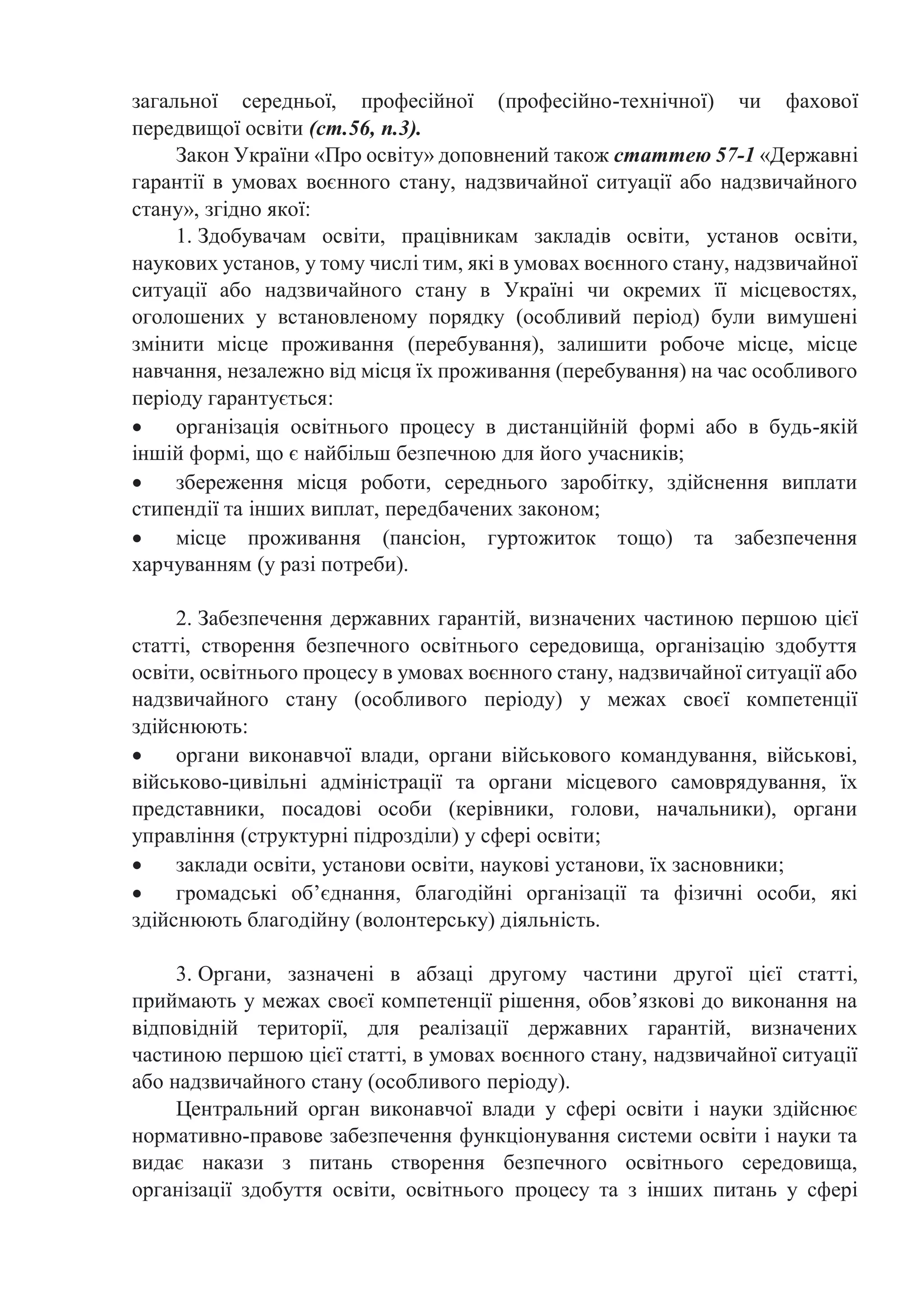 загальної середньої, професійної (професійно-технічної) чи фахової
передвищої освіти (ст.56, п.3).
Закон України «Про освіту» доповнений також статтею 57-1 «Державні
гарантії в умовах воєнного стану, надзвичайної ситуації або надзвичайного
стану», згідно якої:
1. Здобувачам освіти, працівникам закладів освіти, установ освіти,
наукових установ, у тому числі тим, які в умовах воєнного стану, надзвичайної
ситуації або надзвичайного стану в Україні чи окремих її місцевостях,
оголошених у встановленому порядку (особливий період) були вимушені
змінити місце проживання (перебування), залишити робоче місце, місце
навчання, незалежно від місця їх проживання (перебування) на час особливого
періоду гарантується:
 організація освітнього процесу в дистанційній формі або в будь-якій
іншій формі, що є найбільш безпечною для його учасників;
 збереження місця роботи, середнього заробітку, здійснення виплати
стипендії та інших виплат, передбачених законом;
 місце проживання (пансіон, гуртожиток тощо) та забезпечення
харчуванням (у разі потреби).
2. Забезпечення державних гарантій, визначених частиною першою цієї
статті, створення безпечного освітнього середовища, організацію здобуття
освіти, освітнього процесу в умовах воєнного стану, надзвичайної ситуації або
надзвичайного стану (особливого періоду) у межах своєї компетенції
здійснюють:
 органи виконавчої влади, органи військового командування, військові,
військово-цивільні адміністрації та органи місцевого самоврядування, їх
представники, посадові особи (керівники, голови, начальники), органи
управління (структурні підрозділи) у сфері освіти;
 заклади освіти, установи освіти, наукові установи, їх засновники;
 громадські об’єднання, благодійні організації та фізичні особи, які
здійснюють благодійну (волонтерську) діяльність.
3. Органи, зазначені в абзаці другому частини другої цієї статті,
приймають у межах своєї компетенції рішення, обов’язкові до виконання на
відповідній території, для реалізації державних гарантій, визначених
частиною першою цієї статті, в умовах воєнного стану, надзвичайної ситуації
або надзвичайного стану (особливого періоду).
Центральний орган виконавчої влади у сфері освіти і науки здійснює
нормативно-правове забезпечення функціонування системи освіти і науки та
видає накази з питань створення безпечного освітнього середовища,
організації здобуття освіти, освітнього процесу та з інших питань у сфері
 