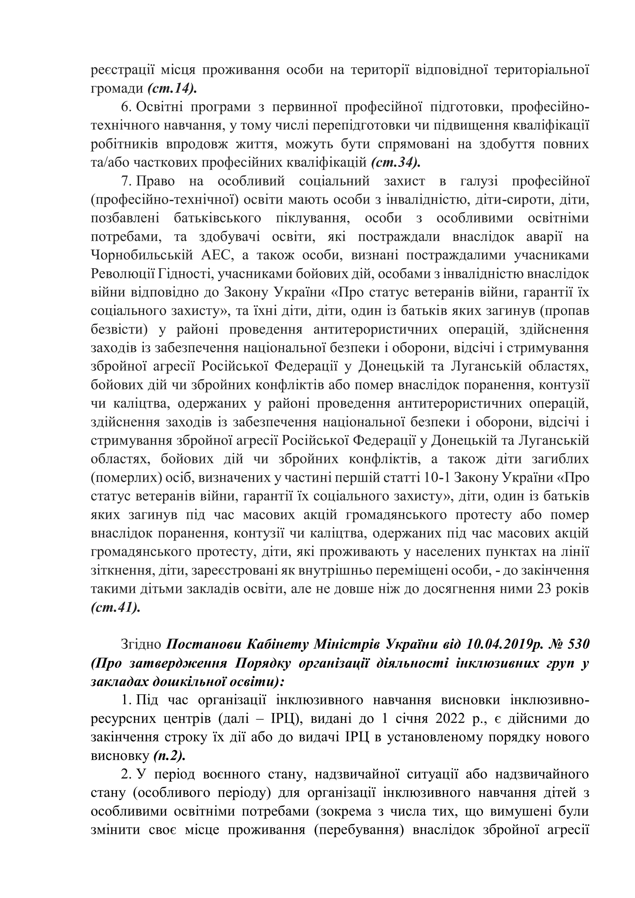 реєстрації місця проживання особи на території відповідної територіальної
громади (ст.14).
6. Освітні програми з первинної професійної підготовки, професійно-
технічного навчання, у тому числі перепідготовки чи підвищення кваліфікації
робітників впродовж життя, можуть бути спрямовані на здобуття повних
та/або часткових професійних кваліфікацій (ст.34).
7. Право на особливий соціальний захист в галузі професійної
(професійно-технічної) освіти мають особи з інвалідністю, діти-сироти, діти,
позбавлені батьківського піклування, особи з особливими освітніми
потребами, та здобувачі освіти, які постраждали внаслідок аварії на
Чорнобильській АЕС, а також особи, визнані постраждалими учасниками
Революції Гідності, учасниками бойових дій, особами з інвалідністю внаслідок
війни відповідно до Закону України «Про статус ветеранів війни, гарантії їх
соціального захисту», та їхні діти, діти, один із батьків яких загинув (пропав
безвісти) у районі проведення антитерористичних операцій, здійснення
заходів із забезпечення національної безпеки і оборони, відсічі і стримування
збройної агресії Російської Федерації у Донецькій та Луганській областях,
бойових дій чи збройних конфліктів або помер внаслідок поранення, контузії
чи каліцтва, одержаних у районі проведення антитерористичних операцій,
здійснення заходів із забезпечення національної безпеки і оборони, відсічі і
стримування збройної агресії Російської Федерації у Донецькій та Луганській
областях, бойових дій чи збройних конфліктів, а також діти загиблих
(померлих) осіб, визначених у частині першій статті 10-1 Закону України «Про
статус ветеранів війни, гарантії їх соціального захисту», діти, один із батьків
яких загинув під час масових акцій громадянського протесту або помер
внаслідок поранення, контузії чи каліцтва, одержаних під час масових акцій
громадянського протесту, діти, які проживають у населених пунктах на лінії
зіткнення, діти, зареєстровані як внутрішньо переміщені особи, - до закінчення
такими дітьми закладів освіти, але не довше ніж до досягнення ними 23 років
(ст.41).
Згідно Постанови Кабінету Міністрів України від 10.04.2019р. № 530
(Про затвердження Порядку організації діяльності інклюзивних груп у
закладах дошкільної освіти):
1. Під час організації інклюзивного навчання висновки інклюзивно-
ресурсних центрів (далі – ІРЦ), видані до 1 січня 2022 р., є дійсними до
закінчення строку їх дії або до видачі ІРЦ в установленому порядку нового
висновку (п.2).
2. У період воєнного стану, надзвичайної ситуації або надзвичайного
стану (особливого періоду) для організації інклюзивного навчання дітей з
особливими освітніми потребами (зокрема з числа тих, що вимушені були
змінити своє місце проживання (перебування) внаслідок збройної агресії
 