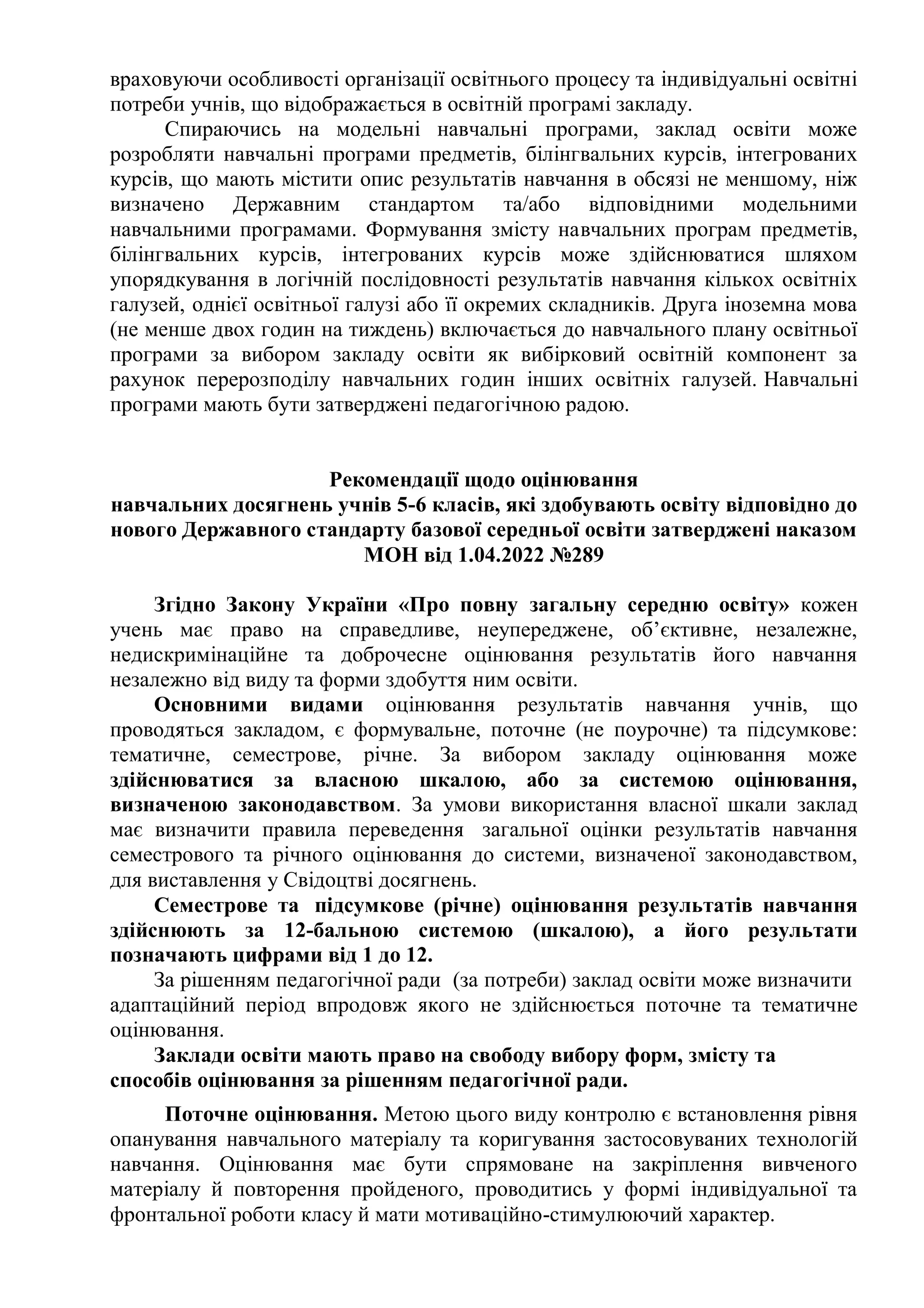 враховуючи особливості організації освітнього процесу та індивідуальні освітні
потреби учнів, що відображається в освітній програмі закладу.
Спираючись на модельні навчальні програми, заклад освіти може
розробляти навчальні програми предметів, білінгвальних курсів, інтегрованих
курсів, що мають містити опис результатів навчання в обсязі не меншому, ніж
визначено Державним стандартом та/або відповідними модельними
навчальними програмами. Формування змісту навчальних програм предметів,
білінгвальних курсів, інтегрованих курсів може здійснюватися шляхом
упорядкування в логічній послідовності результатів навчання кількох освітніх
галузей, однієї освітньої галузі або її окремих складників. Друга іноземна мова
(не менше двох годин на тиждень) включається до навчального плану освітньої
програми за вибором закладу освіти як вибірковий освітній компонент за
рахунок перерозподілу навчальних годин інших освітніх галузей. Навчальні
програми мають бути затверджені педагогічною радою.
Рекомендації щодо оцінювання
навчальних досягнень учнів 5-6 класів, які здобувають освіту відповідно до
нового Державного стандарту базової середньої освіти затверджені наказом
МОН від 1.04.2022 №289
Згідно Закону України «Про повну загальну середню освіту» кожен
учень має право на справедливе, неупереджене, об’єктивне, незалежне,
недискримінаційне та доброчесне оцінювання результатів його навчання
незалежно від виду та форми здобуття ним освіти.
Основними видами оцінювання результатів навчання учнів, що
проводяться закладом, є формувальне, поточне (не поурочне) та підсумкове:
тематичне, семестрове, річне. За вибором закладу оцінювання може
здійснюватися за власною шкалою, або за системою оцінювання,
визначеною законодавством. За умови використання власної шкали заклад
має визначити правила переведення загальної оцінки результатів навчання
семестрового та річного оцінювання до системи, визначеної законодавством,
для виставлення у Свідоцтві досягнень.
Семестрове та підсумкове (річне) оцінювання результатів навчання
здійснюють за 12-бальною системою (шкалою), а його результати
позначають цифрами від 1 до 12.
За рішенням педагогічної ради (за потреби) заклад освіти може визначити
адаптаційний період впродовж якого не здійснюється поточне та тематичне
оцінювання.
Заклади освіти мають право на свободу вибору форм, змісту та
способів оцінювання за рішенням педагогічної ради.
Поточне оцінювання. Метою цього виду контролю є встановлення рівня
опанування навчального матеріалу та коригування застосовуваних технологій
навчання. Оцінювання має бути спрямоване на закріплення вивченого
матеріалу й повторення пройденого, проводитись у формі індивідуальної та
фронтальної роботи класу й мати мотиваційно-стимулюючий характер.
 