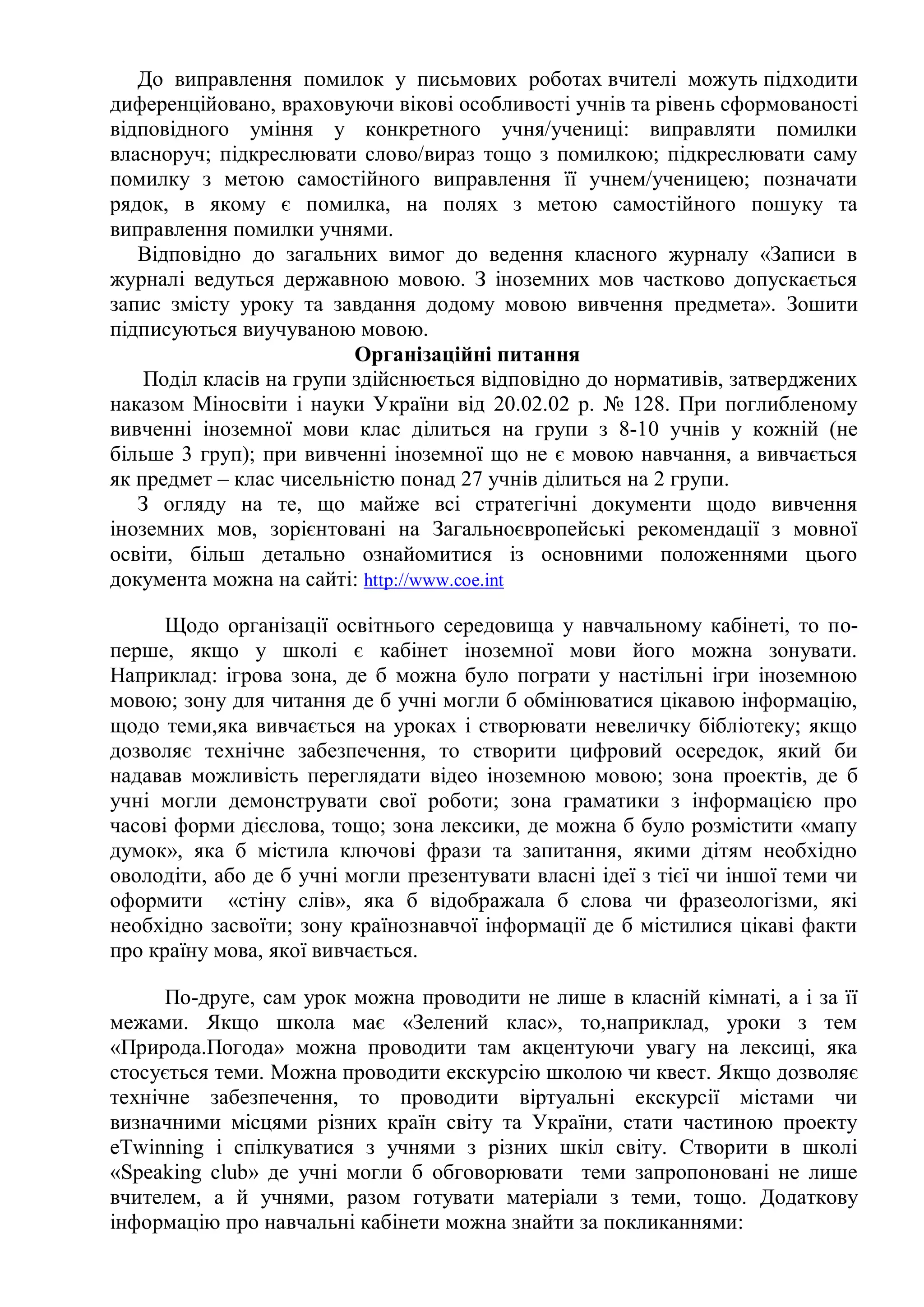 До виправлення помилок у письмових роботах вчителі можуть підходити
диференційовано, враховуючи вікові особливості учнів та рівень сформованості
відповідного уміння у конкретного учня/учениці: виправляти помилки
власноруч; підкреслювати слово/вираз тощо з помилкою; підкреслювати саму
помилку з метою самостійного виправлення її учнем/ученицею; позначати
рядок, в якому є помилка, на полях з метою самостійного пошуку та
виправлення помилки учнями.
Відповідно до загальних вимог до ведення класного журналу «Записи в
журналі ведуться державною мовою. З іноземних мов частково допускається
запис змісту уроку та завдання додому мовою вивчення предмета». Зошити
підписуються виучуваною мовою.
Організаційні питання
Поділ класів на групи здійснюється відповідно до нормативів, затверджених
наказом Міносвіти і науки України від 20.02.02 р. № 128. При поглибленому
вивченні іноземної мови клас ділиться на групи з 8-10 учнів у кожній (не
більше 3 груп); при вивченні іноземної що не є мовою навчання, а вивчається
як предмет – клас чисельністю понад 27 учнів ділиться на 2 групи.
З огляду на те, що майже всі стратегічні документи щодо вивчення
іноземних мов, зорієнтовані на Загальноєвропейські рекомендації з мовної
освіти, більш детально ознайомитися із основними положеннями цього
документа можна на сайті: http://www.coe.int
Щодо організації освітнього середовища у навчальному кабінеті, то по-
перше, якщо у школі є кабінет іноземної мови його можна зонувати.
Наприклад: ігрова зона, де б можна було пограти у настільні ігри іноземною
мовою; зону для читання де б учні могли б обмінюватися цікавою інформацію,
щодо теми,яка вивчається на уроках і створювати невеличку бібліотеку; якщо
дозволяє технічне забезпечення, то створити цифровий осередок, який би
надавав можливість переглядати відео іноземною мовою; зона проектів, де б
учні могли демонструвати свої роботи; зона граматики з інформацією про
часові форми дієслова, тощо; зона лексики, де можна б було розмістити «мапу
думок», яка б містила ключові фрази та запитання, якими дітям необхідно
оволодіти, або де б учні могли презентувати власні ідеї з тієї чи іншої теми чи
оформити «стіну слів», яка б відображала б слова чи фразеологізми, які
необхідно засвоїти; зону країнознавчої інформації де б містилися цікаві факти
про країну мова, якої вивчається.
По-друге, сам урок можна проводити не лише в класній кімнаті, а і за її
межами. Якщо школа має «Зелений клас», то,наприклад, уроки з тем
«Природа.Погода» можна проводити там акцентуючи увагу на лексиці, яка
стосується теми. Можна проводити екскурсію школою чи квест. Якщо дозволяє
технічне забезпечення, то проводити віртуальні екскурсії містами чи
визначними місцями різних країн світу та України, стати частиною проекту
eTwinning і спілкуватися з учнями з різних шкіл світу. Створити в школі
«Speaking club» де учні могли б обговорювати теми запропоновані не лише
вчителем, а й учнями, разом готувати матеріали з теми, тощо. Додаткову
інформацію про навчальні кабінети можна знайти за покликаннями:
 