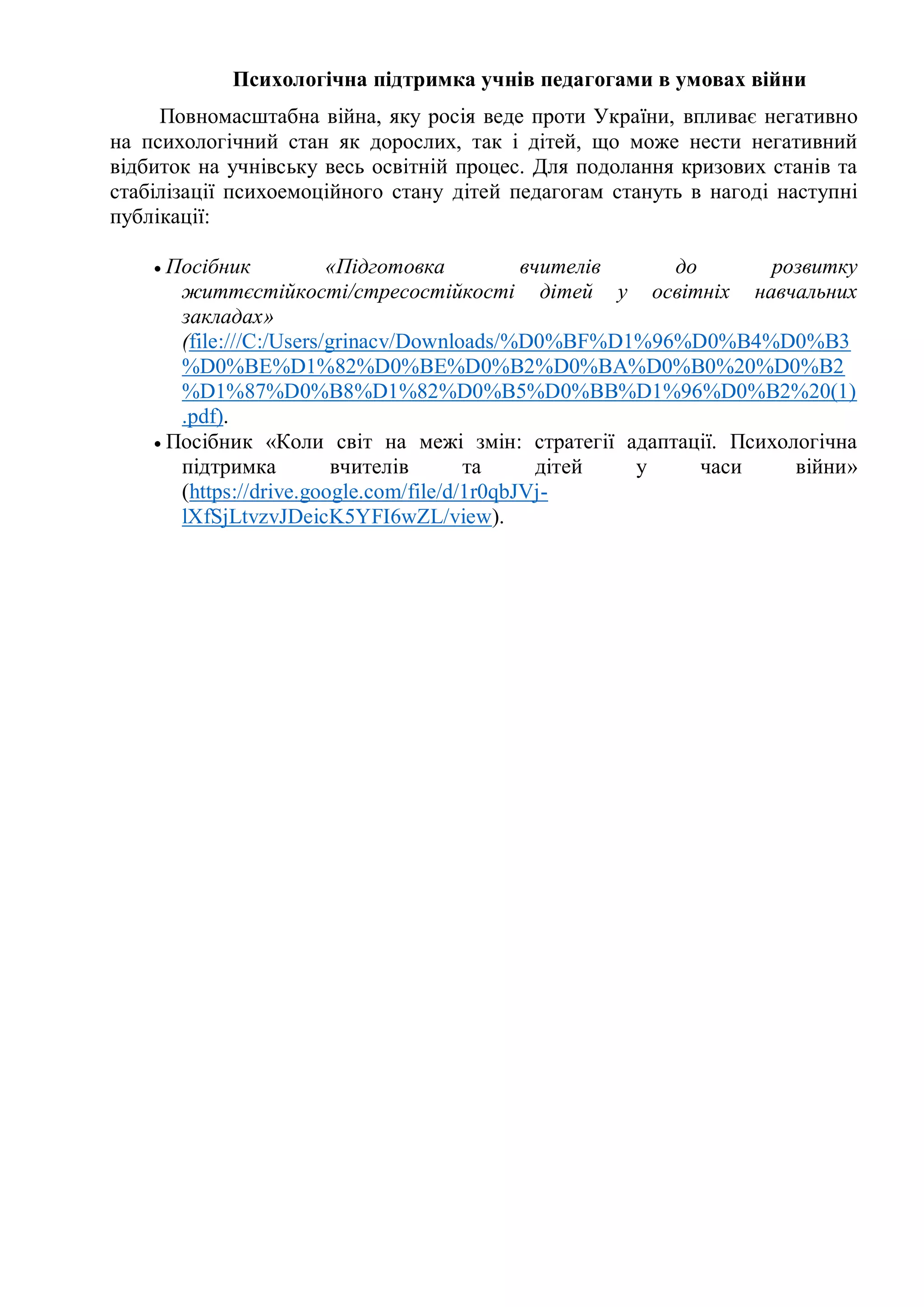 Психологічна підтримка учнів педагогами в умовах війни
Повномасштабна війна, яку росія веде проти України, впливає негативно
на психологічний стан як дорослих, так і дітей, що може нести негативний
відбиток на учнівську весь освітній процес. Для подолання кризових станів та
стабілізації психоемоційного стану дітей педагогам стануть в нагоді наступні
публікації:
 Посібник «Підготовка вчителів до розвитку
життєстійкості/стресостійкості дітей у освітніх навчальних
закладах»
(file:///C:/Users/grinacv/Downloads/%D0%BF%D1%96%D0%B4%D0%B3
%D0%BE%D1%82%D0%BE%D0%B2%D0%BA%D0%B0%20%D0%B2
%D1%87%D0%B8%D1%82%D0%B5%D0%BB%D1%96%D0%B2%20(1)
.pdf).
 Посібник «Коли світ на межі змін: стратегії адаптації. Психологічна
підтримка вчителів та дітей у часи війни»
(https://drive.google.com/file/d/1r0qbJVj-
lXfSjLtvzvJDeicK5YFI6wZL/view).
 