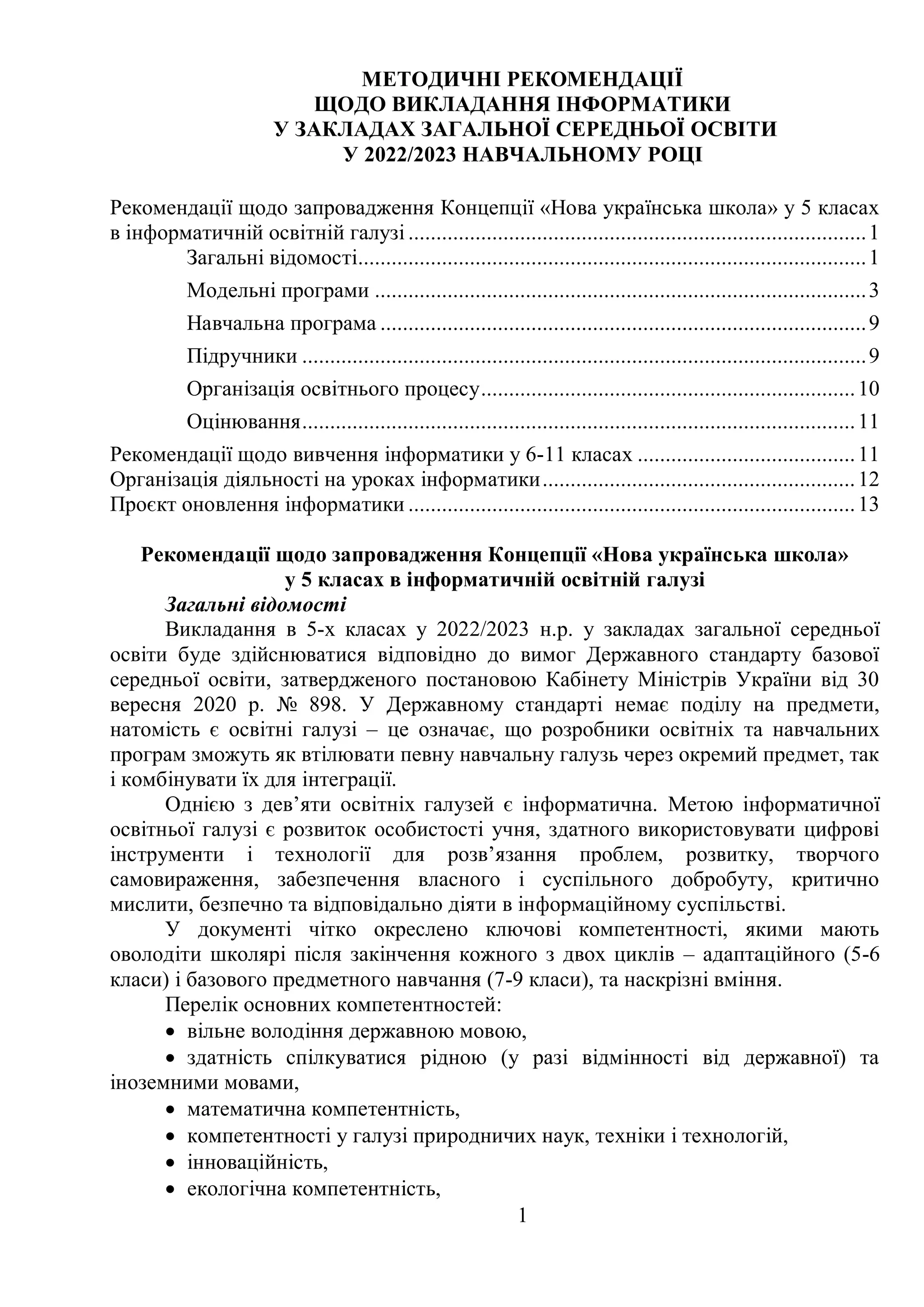 1
МЕТОДИЧНІ РЕКОМЕНДАЦІЇ
ЩОДО ВИКЛАДАННЯ ІНФОРМАТИКИ
У ЗАКЛАДАХ ЗАГАЛЬНОЇ СЕРЕДНЬОЇ ОСВІТИ
У 2022/2023 НАВЧАЛЬНОМУ РОЦІ
Рекомендації щодо запровадження Концепції «Нова українська школа» у 5 класах
в інформатичній освітній галузі ..................................................................................1
Загальні відомості...........................................................................................1
Модельні програми ........................................................................................3
Навчальна програма .......................................................................................9
Підручники .....................................................................................................9
Організація освітнього процесу...................................................................10
Оцінювання...................................................................................................11
Рекомендації щодо вивчення інформатики у 6-11 класах .......................................11
Організація діяльності на уроках інформатики........................................................12
Проєкт оновлення інформатики ................................................................................13
Рекомендації щодо запровадження Концепції «Нова українська школа»
у 5 класах в інформатичній освітній галузі
Загальні відомості
Викладання в 5-х класах у 2022/2023 н.р. у закладах загальної середньої
освіти буде здійснюватися відповідно до вимог Державного стандарту базової
середньої освіти, затвердженого постановою Кабінету Міністрів України від 30
вересня 2020 р. № 898. У Державному стандарті немає поділу на предмети,
натомість є освітні галузі – це означає, що розробники освітніх та навчальних
програм зможуть як втілювати певну навчальну галузь через окремий предмет, так
і комбінувати їх для інтеграції.
Однією з дев’яти освітніх галузей є інформатична. Метою інформатичної
освітньої галузі є розвиток особистості учня, здатного використовувати цифрові
інструменти і технології для розв’язання проблем, розвитку, творчого
самовираження, забезпечення власного і суспільного добробуту, критично
мислити, безпечно та відповідально діяти в інформаційному суспільстві.
У документі чітко окреслено ключові компетентності, якими мають
оволодіти школярі після закінчення кожного з двох циклів – адаптаційного (5-6
класи) і базового предметного навчання (7-9 класи), та наскрізні вміння.
Перелік основних компетентностей:
 вільне володіння державною мовою,
 здатність спілкуватися рідною (у разі відмінності від державної) та
іноземними мовами,
 математична компетентність,
 компетентності у галузі природничих наук, техніки і технологій,
 інноваційність,
 екологічна компетентність,
 