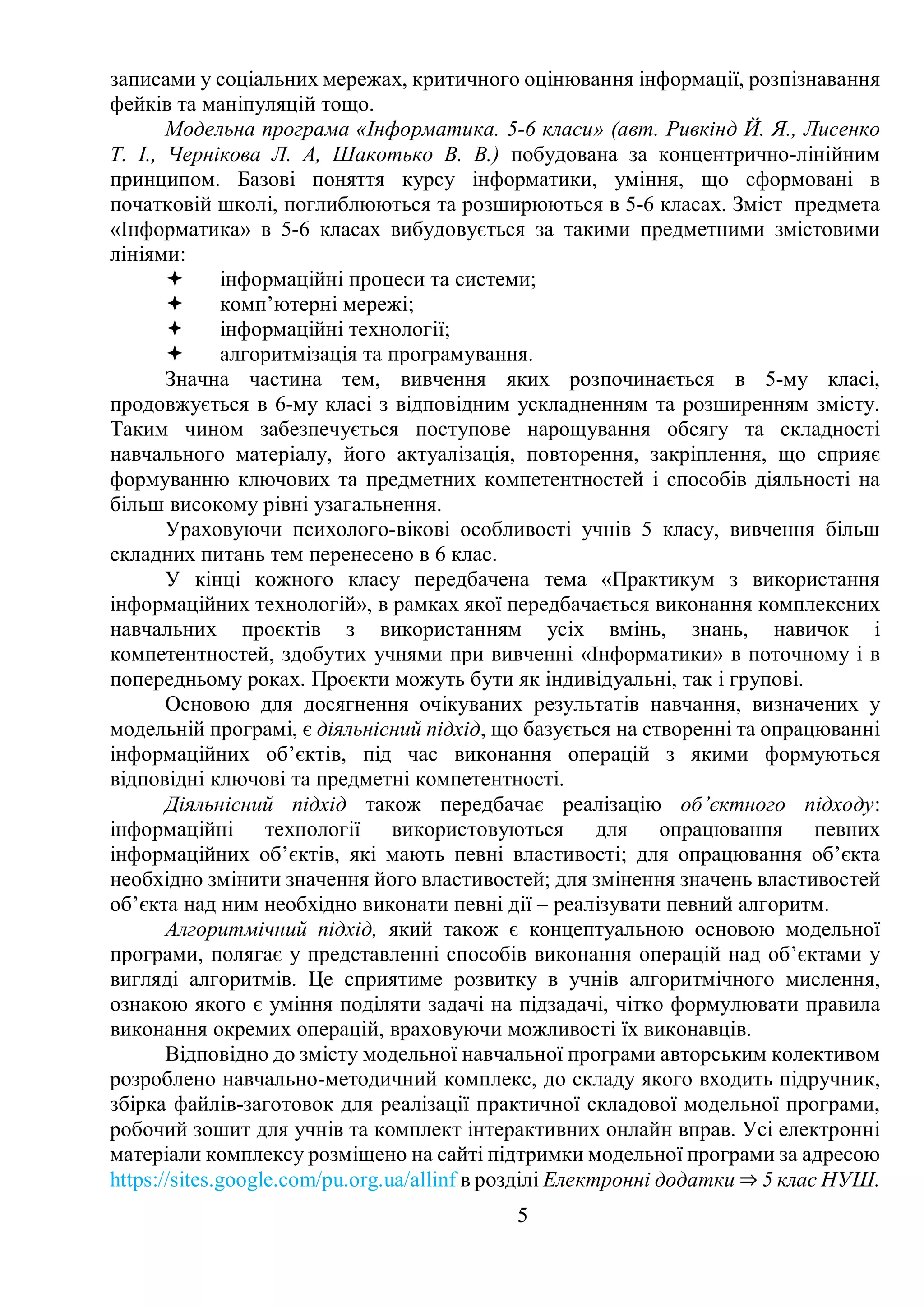 5
записами у соціальних мережах, критичного оцінювання інформації, розпізнавання
фейків та маніпуляцій тощо.
Модельна програма «Інформатика. 5-6 класи» (авт. Ривкінд Й. Я., Лисенко
Т. І., Чернікова Л. А, Шакотько В. В.) побудована за концентрично-лінійним
принципом. Базові поняття курсу інформатики, уміння, що сформовані в
початковій школі, поглиблюються та розширюються в 5-6 класах. Зміст предмета
«Інформатика» в 5-6 класах вибудовується за такими предметними змістовими
лініями:
 інформаційні процеси та системи;
 комп’ютерні мережі;
 інформаційні технології;
 алгоритмізація та програмування.
Значна частина тем, вивчення яких розпочинається в 5-му класі,
продовжується в 6-му класі з відповідним ускладненням та розширенням змісту.
Таким чином забезпечується поступове нарощування обсягу та складності
навчального матеріалу, його актуалізація, повторення, закріплення, що сприяє
формуванню ключових та предметних компетентностей і способів діяльності на
більш високому рівні узагальнення.
Ураховуючи психолого-вікові особливості учнів 5 класу, вивчення більш
складних питань тем перенесено в 6 клас.
У кінці кожного класу передбачена тема «Практикум з використання
інформаційних технологій», в рамках якої передбачається виконання комплексних
навчальних проєктів з використанням усіх вмінь, знань, навичок і
компетентностей, здобутих учнями при вивченні «Інформатики» в поточному і в
попередньому роках. Проєкти можуть бути як індивідуальні, так і групові.
Основою для досягнення очікуваних результатів навчання, визначених у
модельній програмі, є діяльнісний підхід, що базується на створенні та опрацюванні
інформаційних об’єктів, під час виконання операцій з якими формуються
відповідні ключові та предметні компетентності.
Діяльнісний підхід також передбачає реалізацію об’єктного підходу:
інформаційні технології використовуються для опрацювання певних
інформаційних об’єктів, які мають певні властивості; для опрацювання об’єкта
необхідно змінити значення його властивостей; для змінення значень властивостей
об’єкта над ним необхідно виконати певні дії – реалізувати певний алгоритм.
Алгоритмічний підхід, який також є концептуальною основою модельної
програми, полягає у представленні способів виконання операцій над об’єктами у
вигляді алгоритмів. Це сприятиме розвитку в учнів алгоритмічного мислення,
ознакою якого є уміння поділяти задачі на підзадачі, чітко формулювати правила
виконання окремих операцій, враховуючи можливості їх виконавців.
Відповідно до змісту модельної навчальної програми авторським колективом
розроблено навчально-методичний комплекс, до складу якого входить підручник,
збірка файлів-заготовок для реалізації практичної складової модельної програми,
робочий зошит для учнів та комплект інтерактивних онлайн вправ. Усі електронні
матеріали комплексу розміщено на сайті підтримки модельної програми за адресою
https://sites.google.com/pu.org.ua/allinf в розділі Електронні додатки ⇒ 5 клас НУШ.
 