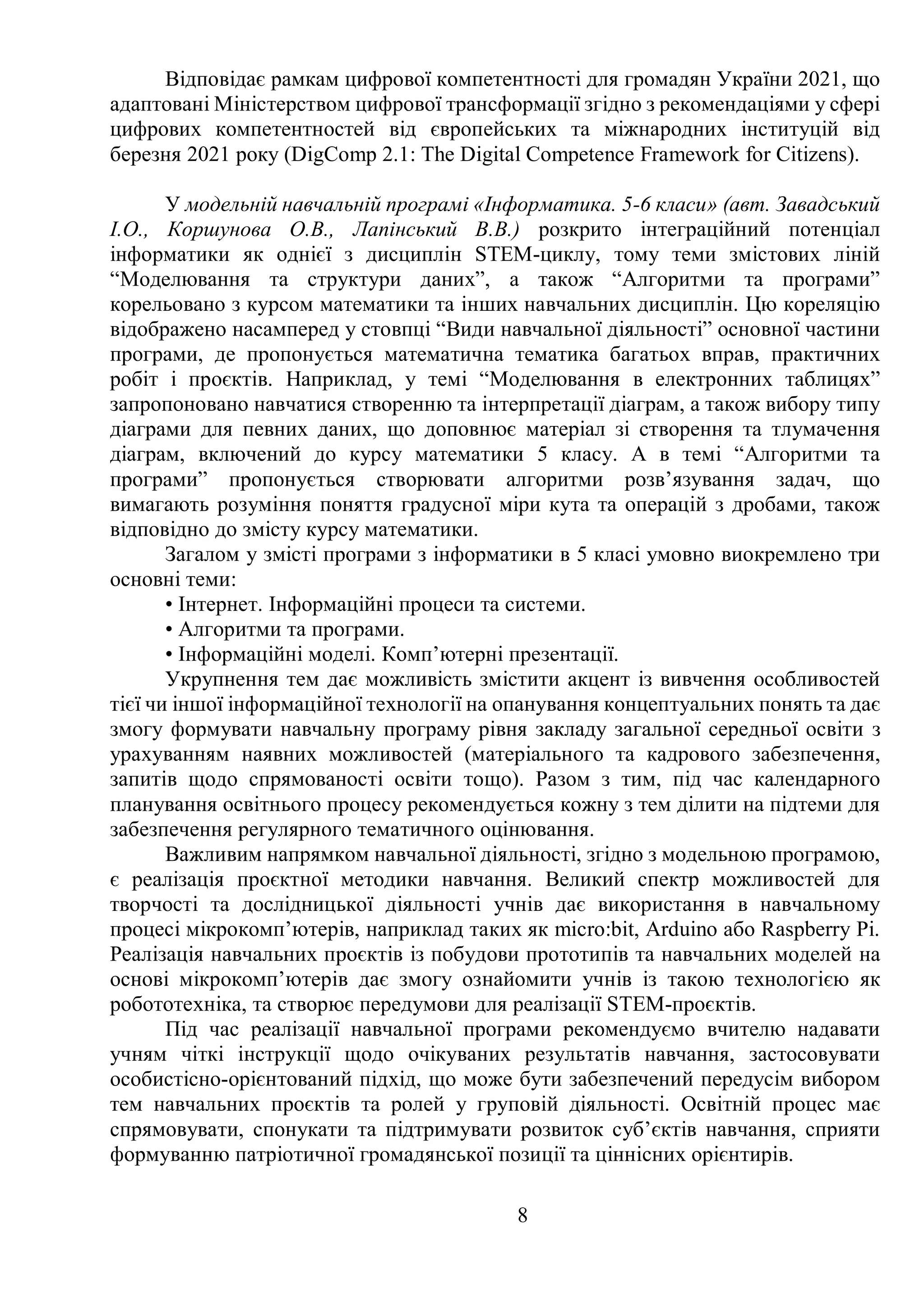 8
Відповідає рамкам цифрової компетентності для громадян України 2021, що
адаптовані Міністерством цифрової трансформації згідно з рекомендаціями у сфері
цифрових компетентностей від європейських та міжнародних інституцій від
березня 2021 року (DigComp 2.1: The Digital Competence Framework for Citizens).
У модельній навчальній програмі «Інформатика. 5-6 класи» (авт. Завадський
І.О., Коршунова О.В., Лапінський В.В.) розкрито інтеграційний потенціал
інформатики як однієї з дисциплін STEM-циклу, тому теми змістових ліній
“Моделювання та структури даних”, а також “Алгоритми та програми”
корельовано з курсом математики та інших навчальних дисциплін. Цю кореляцію
відображено насамперед у стовпці “Види навчальної діяльності” основної частини
програми, де пропонується математична тематика багатьох вправ, практичних
робіт і проєктів. Наприклад, у темі “Моделювання в електронних таблицях”
запропоновано навчатися створенню та інтерпретації діаграм, а також вибору типу
діаграми для певних даних, що доповнює матеріал зі створення та тлумачення
діаграм, включений до курсу математики 5 класу. А в темі “Алгоритми та
програми” пропонується створювати алгоритми розв’язування задач, що
вимагають розуміння поняття градусної міри кута та операцій з дробами, також
відповідно до змісту курсу математики.
Загалом у змісті програми з інформатики в 5 класі умовно виокремлено три
основні теми:
• Інтернет. Інформаційні процеси та системи.
• Алгоритми та програми.
• Інформаційні моделі. Комп’ютерні презентації.
Укрупнення тем дає можливість змістити акцент із вивчення особливостей
тієї чи іншої інформаційної технології на опанування концептуальних понять та дає
змогу формувати навчальну програму рівня закладу загальної середньої освіти з
урахуванням наявних можливостей (матеріального та кадрового забезпечення,
запитів щодо спрямованості освіти тощо). Разом з тим, під час календарного
планування освітнього процесу рекомендується кожну з тем ділити на підтеми для
забезпечення регулярного тематичного оцінювання.
Важливим напрямком навчальної діяльності, згідно з модельною програмою,
є реалізація проєктної методики навчання. Великий спектр можливостей для
творчості та дослідницької діяльності учнів дає використання в навчальному
процесі мікрокомп’ютерів, наприклад таких як micro:bit, Arduino або Raspberry Pi.
Реалізація навчальних проєктів із побудови прототипів та навчальних моделей на
основі мікрокомп’ютерів дає змогу ознайомити учнів із такою технологією як
робототехніка, та створює передумови для реалізації STEM-проєктів.
Під час реалізації навчальної програми рекомендуємо вчителю надавати
учням чіткі інструкції щодо очікуваних результатів навчання, застосовувати
особистісно-орієнтований підхід, що може бути забезпечений передусім вибором
тем навчальних проєктів та ролей у груповій діяльності. Освітній процес має
спрямовувати, спонукати та підтримувати розвиток суб’єктів навчання, сприяти
формуванню патріотичної громадянської позиції та ціннісних орієнтирів.
 
