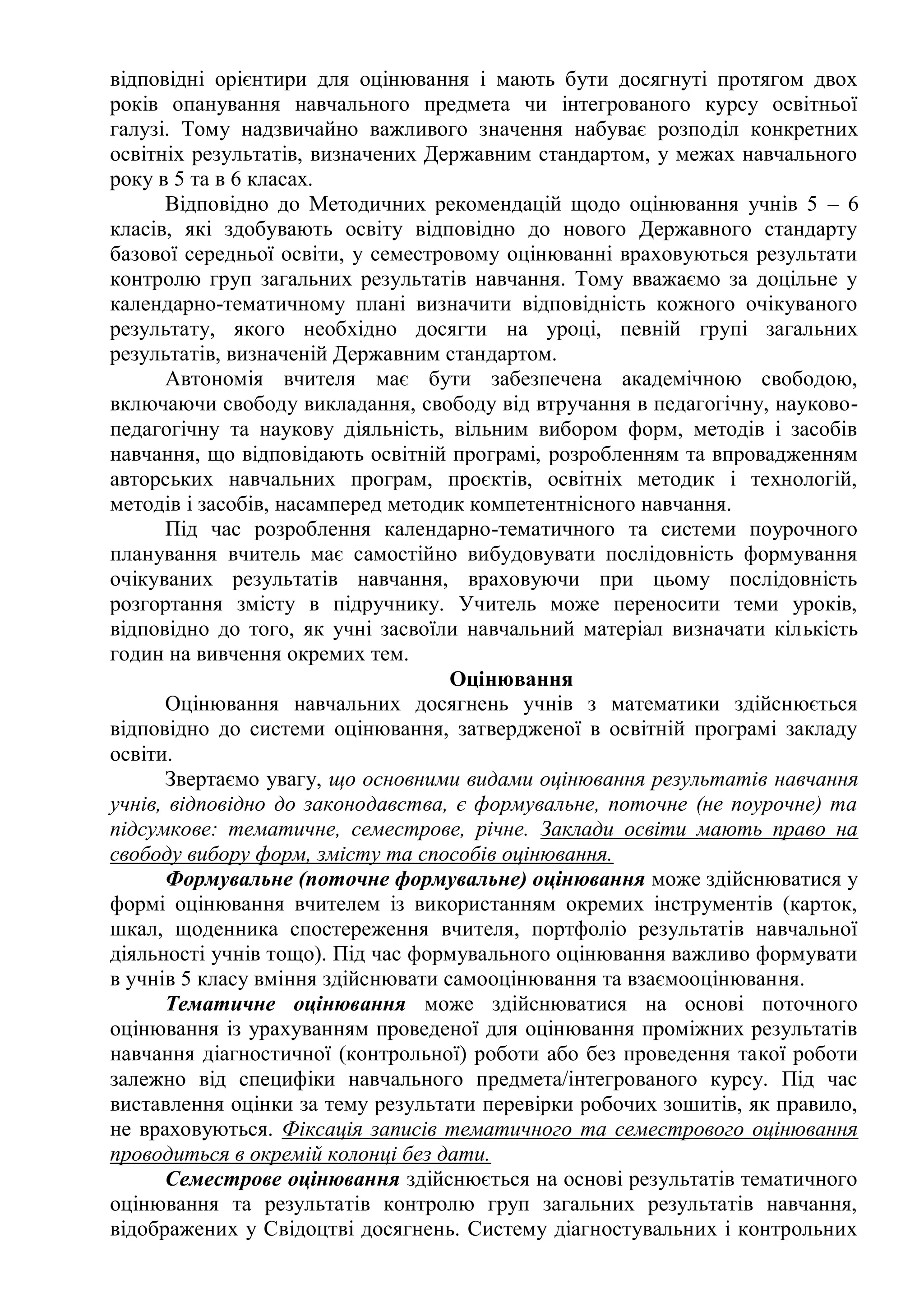 відповідні орієнтири для оцінювання і мають бути досягнуті протягом двох
років опанування навчального предмета чи інтегрованого курсу освітньої
галузі. Тому надзвичайно важливого значення набуває розподіл конкретних
освітніх результатів, визначених Державним стандартом, у межах навчального
року в 5 та в 6 класах.
Відповідно до Методичних рекомендацій щодо оцінювання учнів 5 – 6
класів, які здобувають освіту відповідно до нового Державного стандарту
базової середньої освіти, у семестровому оцінюванні враховуються результати
контролю груп загальних результатів навчання. Тому вважаємо за доцільне у
календарно-тематичному плані визначити відповідність кожного очікуваного
результату, якого необхідно досягти на уроці, певній групі загальних
результатів, визначеній Державним стандартом.
Автономія вчителя має бути забезпечена академічною свободою,
включаючи свободу викладання, свободу від втручання в педагогічну, науково-
педагогічну та наукову діяльність, вільним вибором форм, методів і засобів
навчання, що відповідають освітній програмі, розробленням та впровадженням
авторських навчальних програм, проєктів, освітніх методик і технологій,
методів і засобів, насамперед методик компетентнісного навчання.
Під час розроблення календарно-тематичного та системи поурочного
планування вчитель має самостійно вибудовувати послідовність формування
очікуваних результатів навчання, враховуючи при цьому послідовність
розгортання змісту в підручнику. Учитель може переносити теми уроків,
відповідно до того, як учні засвоїли навчальний матеріал визначати кількість
годин на вивчення окремих тем.
Оцінювання
Оцінювання навчальних досягнень учнів з математики здійснюється
відповідно до системи оцінювання, затвердженої в освітній програмі закладу
освіти.
Звертаємо увагу, що основними видами оцінювання результатів навчання
учнів, відповідно до законодавства, є формувальне, поточне (не поурочне) та
підсумкове: тематичне, семестрове, річне. Заклади освіти мають право на
свободу вибору форм, змісту та способів оцінювання.
Формувальне (поточне формувальне) оцінювання може здійснюватися у
формі оцінювання вчителем із використанням окремих інструментів (карток,
шкал, щоденника спостереження вчителя, портфоліо результатів навчальної
діяльності учнів тощо). Під час формувального оцінювання важливо формувати
в учнів 5 класу вміння здійснювати самооцінювання та взаємооцінювання.
Тематичне оцінювання може здійснюватися на основі поточного
оцінювання із урахуванням проведеної для оцінювання проміжних результатів
навчання діагностичної (контрольної) роботи або без проведення такої роботи
залежно від специфіки навчального предмета/інтегрованого курсу. Під час
виставлення оцінки за тему результати перевірки робочих зошитів, як правило,
не враховуються. Фіксація записів тематичного та семестрового оцінювання
проводиться в окремій колонці без дати.
Семестрове оцінювання здійснюється на основі результатів тематичного
оцінювання та результатів контролю груп загальних результатів навчання,
відображених у Свідоцтві досягнень. Систему діагностувальних і контрольних
 