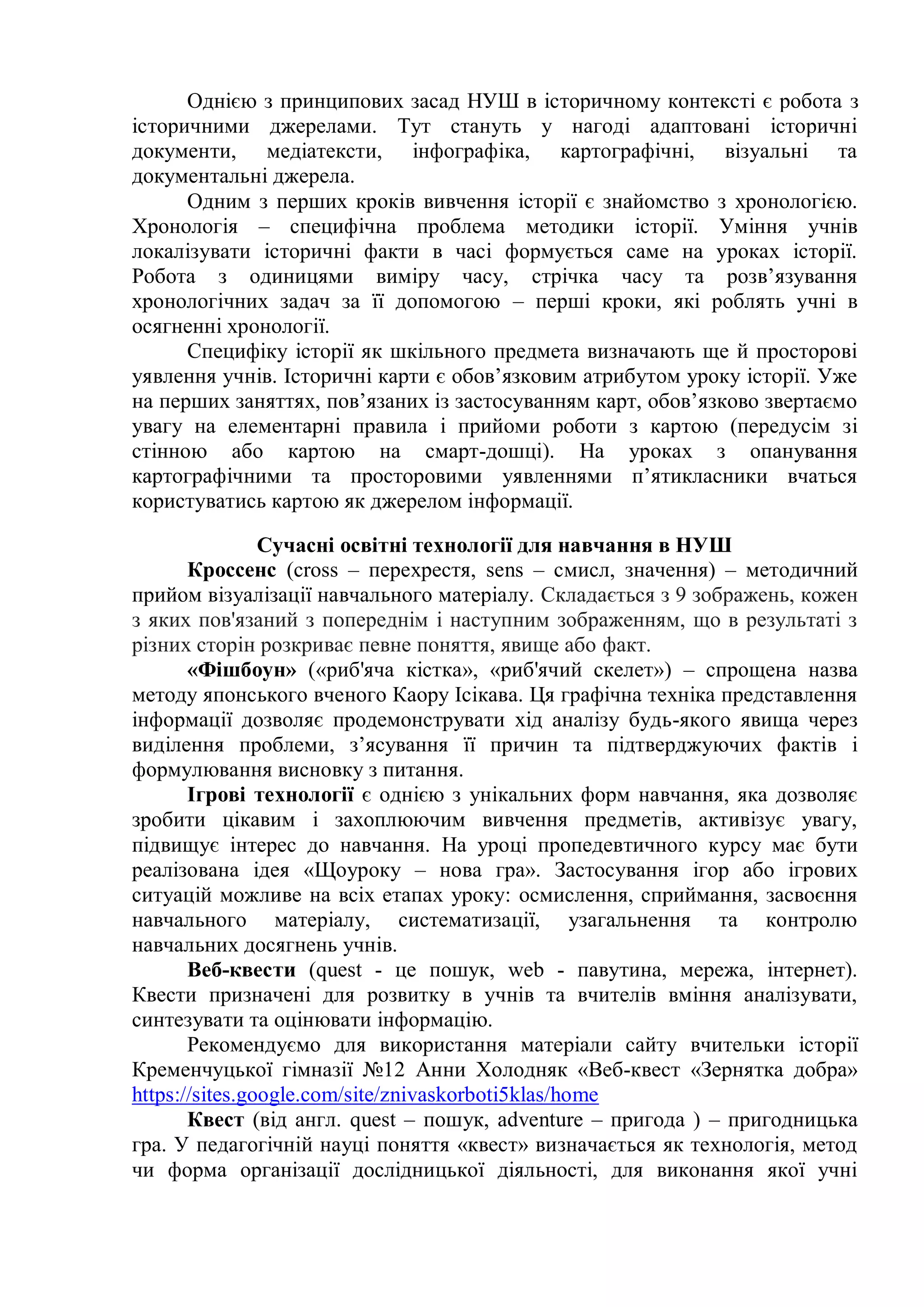 Однією з принципових засад НУШ в історичному контексті є робота з
історичними джерелами. Тут стануть у нагоді адаптовані історичні
документи, медіатексти, інфографіка, картографічні, візуальні та
документальні джерела.
Одним з перших кроків вивчення історії є знайомство з хронологією.
Хронологія – специфічна проблема методики історії. Уміння учнів
локалізувати історичні факти в часі формується саме на уроках історії.
Робота з одиницями виміру часу, стрічка часу та розв’язування
хронологічних задач за її допомогою – перші кроки, які роблять учні в
осягненні хронології.
Специфіку історії як шкільного предмета визначають ще й просторові
уявлення учнів. Історичні карти є обов’язковим атрибутом уроку історії. Уже
на перших заняттях, пов’язаних із застосуванням карт, обов’язково звертаємо
увагу на елементарні правила і прийоми роботи з картою (передусім зі
стінною або картою на смарт-дошці). На уроках з опанування
картографічними та просторовими уявленнями п’ятикласники вчаться
користуватись картою як джерелом інформації.
Сучасні освітні технології для навчання в НУШ
Кроссенс (cross – перехрестя, sens – смисл, значення) – методичний
прийом візуалізації навчального матеріалу. Складається з 9 зображень, кожен
з яких пов'язаний з попереднім і наступним зображенням, що в результаті з
різних сторін розкриває певне поняття, явище або факт.
«Фішбоун» («риб'яча кістка», «риб'ячий скелет») – спрощена назва
методу японського вченого Каору Ісікава. Ця графічна техніка представлення
інформації дозволяє продемонструвати хід аналізу будь-якого явища через
виділення проблеми, з’ясування її причин та підтверджуючих фактів і
формулювання висновку з питання.
Ігрові технології є однією з унікальних форм навчання, яка дозволяє
зробити цікавим і захоплюючим вивчення предметів, активізує увагу,
підвищує інтерес до навчання. На уроці пропедевтичного курсу має бути
реалізована ідея «Щоуроку – нова гра». Застосування ігор або ігрових
ситуацій можливе на всіх етапах уроку: осмислення, сприймання, засвоєння
навчального матеріалу, систематизації, узагальнення та контролю
навчальних досягнень учнів.
Веб-квести (quest - це пошук, web - павутина, мережа, інтернет).
Квести призначені для розвитку в учнів та вчителів вміння аналізувати,
синтезувати та оцінювати інформацію.
Рекомендуємо для використання матеріали сайту вчительки історії
Кременчуцької гімназії №12 Анни Холодняк «Веб-квест «Зернятка добра»
https://sites.google.com/site/znivaskorboti5klas/home
Квест (від англ. quest – пошук, adventure – пригода ) – пригодницька
гра. У педагогічній науці поняття «квест» визначається як технологія, метод
чи форма організації дослідницької діяльності, для виконання якої учні
 