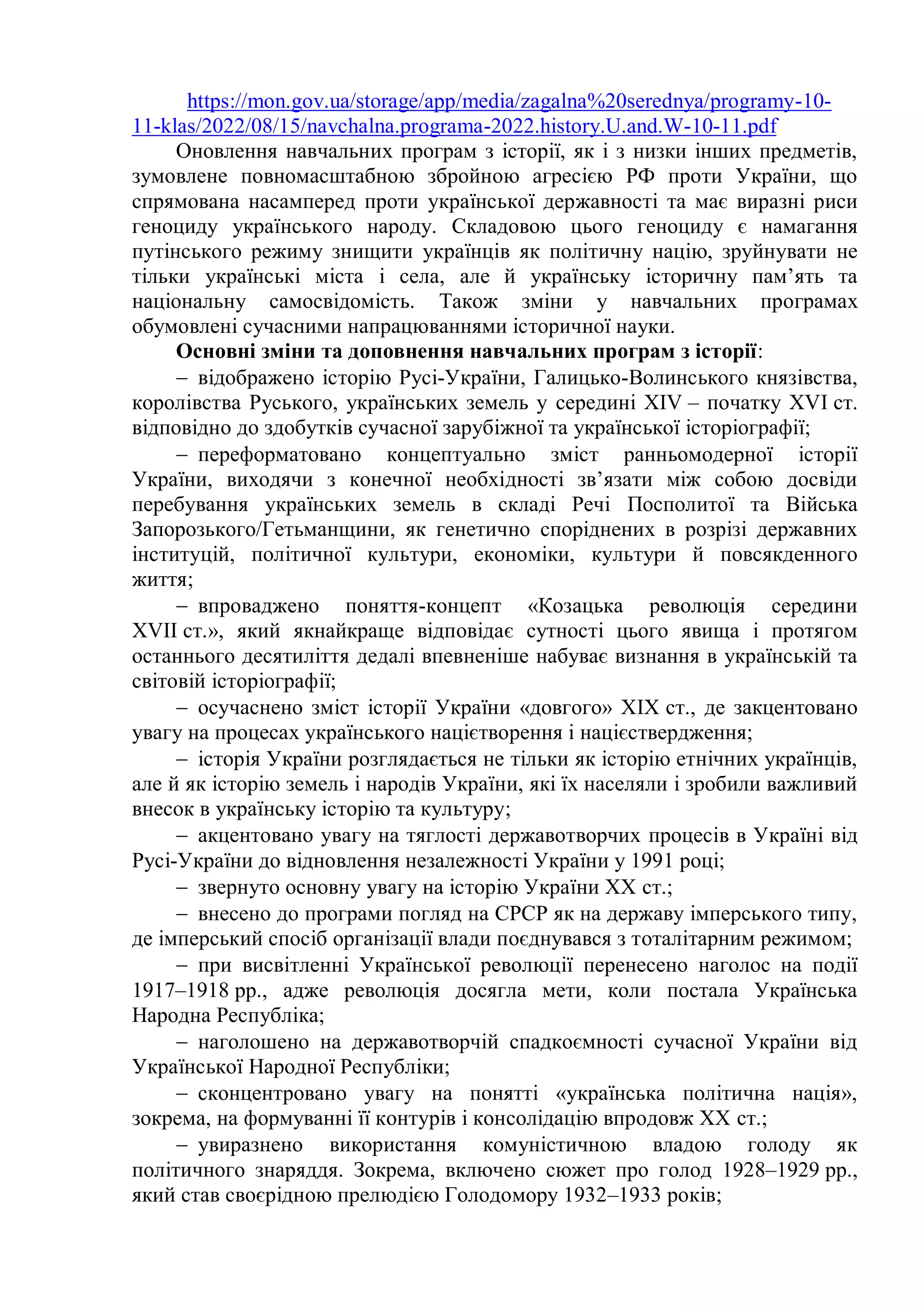 https://mon.gov.ua/storage/app/media/zagalna%20serednya/programy-10-
11-klas/2022/08/15/navchalna.programa-2022.history.U.and.W-10-11.pdf
Оновлення навчальних програм з історії, як і з низки інших предметів,
зумовлене повномасштабною збройною агресією РФ проти України, що
спрямована насамперед проти української державності та має виразні риси
геноциду українського народу. Складовою цього геноциду є намагання
путінського режиму знищити українців як політичну націю, зруйнувати не
тільки українські міста і села, але й українську історичну пам’ять та
національну самосвідомість. Також зміни у навчальних програмах
обумовлені сучасними напрацюваннями історичної науки.
Основні зміни та доповнення навчальних програм з історії:
 відображено історію Русі-України, Галицько-Волинського князівства,
королівства Руського, українських земель у середині XIV – початку XVІ ст.
відповідно до здобутків сучасної зарубіжної та української історіографії;
 переформатовано концептуально зміст ранньомодерної історії
України, виходячи з конечної необхідності зв’язати між собою досвіди
перебування українських земель в складі Речі Посполитої та Війська
Запорозького/Гетьманщини, як генетично споріднених в розрізі державних
інституцій, політичної культури, економіки, культури й повсякденного
життя;
 впроваджено поняття-концепт «Козацька революція середини
ХVІІ ст.», який якнайкраще відповідає сутності цього явища і протягом
останнього десятиліття дедалі впевненіше набуває визнання в українській та
світовій історіографії;
 осучаснено зміст історії України «довгого» ХІХ ст., де закцентовано
увагу на процесах українського націєтворення і націєствердження;
 історія України розглядається не тільки як історію етнічних українців,
але й як історію земель і народів України, які їх населяли і зробили важливий
внесок в українську історію та культуру;
 акцентовано увагу на тяглості державотворчих процесів в Україні від
Русі-України до відновлення незалежності України у 1991 році;
 звернуто основну увагу на історію України ХХ ст.;
 внесено до програми погляд на СРСР як на державу імперського типу,
де імперський спосіб організації влади поєднувався з тоталітарним режимом;
 при висвітленні Української революції перенесено наголос на події
1917–1918 рр., адже революція досягла мети, коли постала Українська
Народна Республіка;
 наголошено на державотворчій спадкоємності сучасної України від
Української Народної Республіки;
 сконцентровано увагу на понятті «українська політична нація»,
зокрема, на формуванні її контурів і консолідацію впродовж ХХ ст.;
 увиразнено використання комуністичною владою голоду як
політичного знаряддя. Зокрема, включено сюжет про голод 1928–1929 рр.,
який став своєрідною прелюдією Голодомору 1932–1933 років;
 