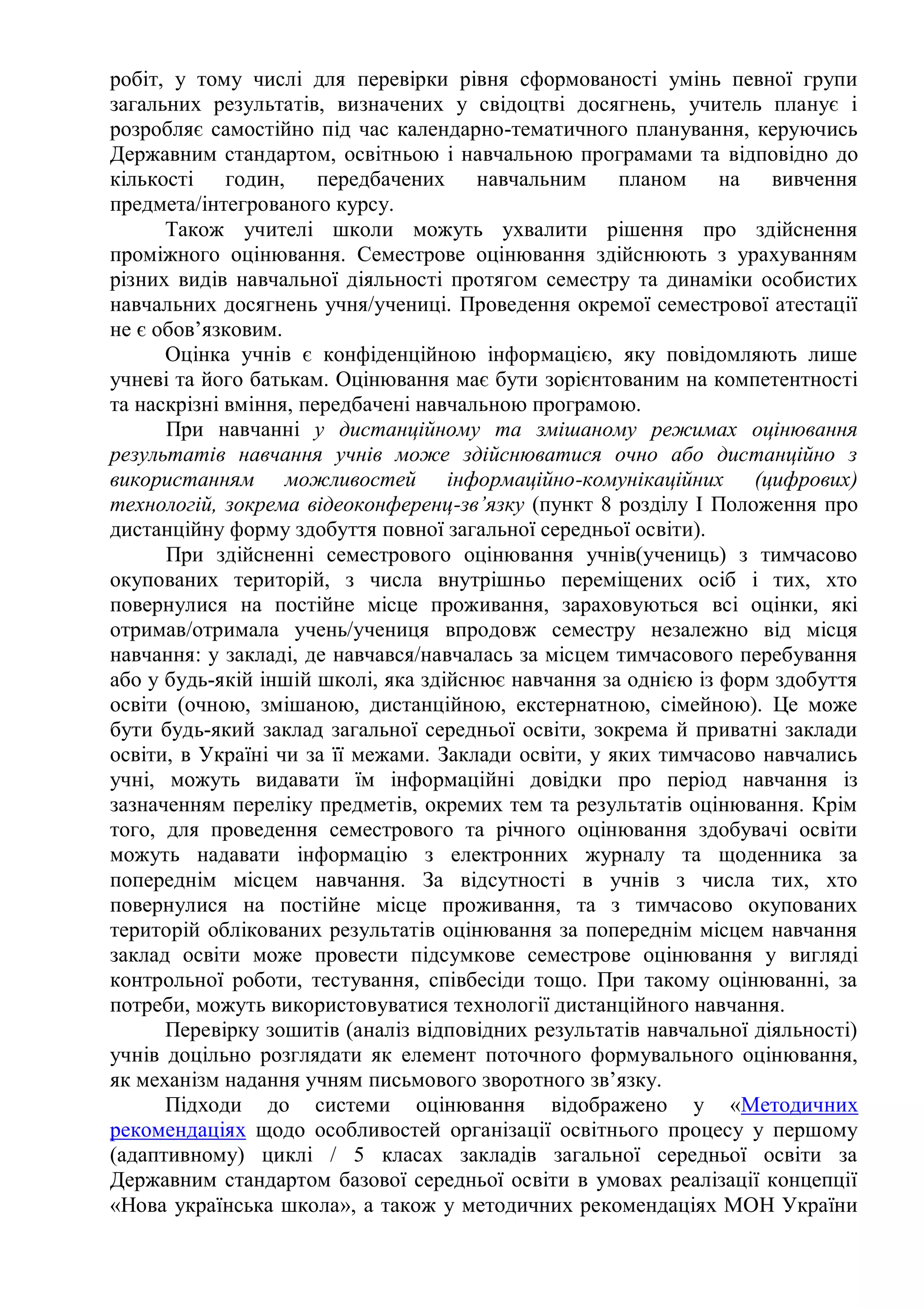 робіт, у тому числі для перевірки рівня сформованості умінь певної групи
загальних результатів, визначених у свідоцтві досягнень, учитель планує і
розробляє самостійно під час календарно-тематичного планування, керуючись
Державним стандартом, освітньою і навчальною програмами та відповідно до
кількості годин, передбачених навчальним планом на вивчення
предмета/інтегрованого курсу.
Також учителі школи можуть ухвалити рішення про здійснення
проміжного оцінювання. Семестрове оцінювання здійснюють з урахуванням
різних видів навчальної діяльності протягом семестру та динаміки особистих
навчальних досягнень учня/учениці. Проведення окремої семестрової атестації
не є обов’язковим.
Оцінка учнів є конфіденційною інформацією, яку повідомляють лише
учневі та його батькам. Оцінювання має бути зорієнтованим на компетентності
та наскрізні вміння, передбачені навчальною програмою.
При навчанні у дистанційному та змішаному режимах оцінювання
результатів навчання учнів може здійснюватися очно або дистанційно з
використанням можливостей інформаційно-комунікаційних (цифрових)
технологій, зокрема відеоконференц-зв’язку (пункт 8 розділу І Положення про
дистанційну форму здобуття повної загальної середньої освіти).
При здійсненні семестрового оцінювання учнів(учениць) з тимчасово
окупованих територій, з числа внутрішньо переміщених осіб і тих, хто
повернулися на постійне місце проживання, зараховуються всі оцінки, які
отримав/отримала учень/учениця впродовж семестру незалежно від місця
навчання: у закладі, де навчався/навчалась за місцем тимчасового перебування
або у будь-якій іншій школі, яка здійснює навчання за однією із форм здобуття
освіти (очною, змішаною, дистанційною, екстернатною, сімейною). Це може
бути будь-який заклад загальної середньої освіти, зокрема й приватні заклади
освіти, в Україні чи за її межами. Заклади освіти, у яких тимчасово навчались
учні, можуть видавати їм інформаційні довідки про період навчання із
зазначенням переліку предметів, окремих тем та результатів оцінювання. Крім
того, для проведення семестрового та річного оцінювання здобувачі освіти
можуть надавати інформацію з електронних журналу та щоденника за
попереднім місцем навчання. За відсутності в учнів з числа тих, хто
повернулися на постійне місце проживання, та з тимчасово окупованих
територій облікованих результатів оцінювання за попереднім місцем навчання
заклад освіти може провести підсумкове семестрове оцінювання у вигляді
контрольної роботи, тестування, співбесіди тощо. При такому оцінюванні, за
потреби, можуть використовуватися технології дистанційного навчання.
Перевірку зошитів (аналіз відповідних результатів навчальної діяльності)
учнів доцільно розглядати як елемент поточного формувального оцінювання,
як механізм надання учням письмового зворотного зв’язку.
Підходи до системи оцінювання відображено у «Методичних
рекомендаціях щодо особливостей організації освітнього процесу у першому
(адаптивному) циклі / 5 класах закладів загальної середньої освіти за
Державним стандартом базової середньої освіти в умовах реалізації концепції
«Нова українська школа», а також у методичних рекомендаціях МОН України
 