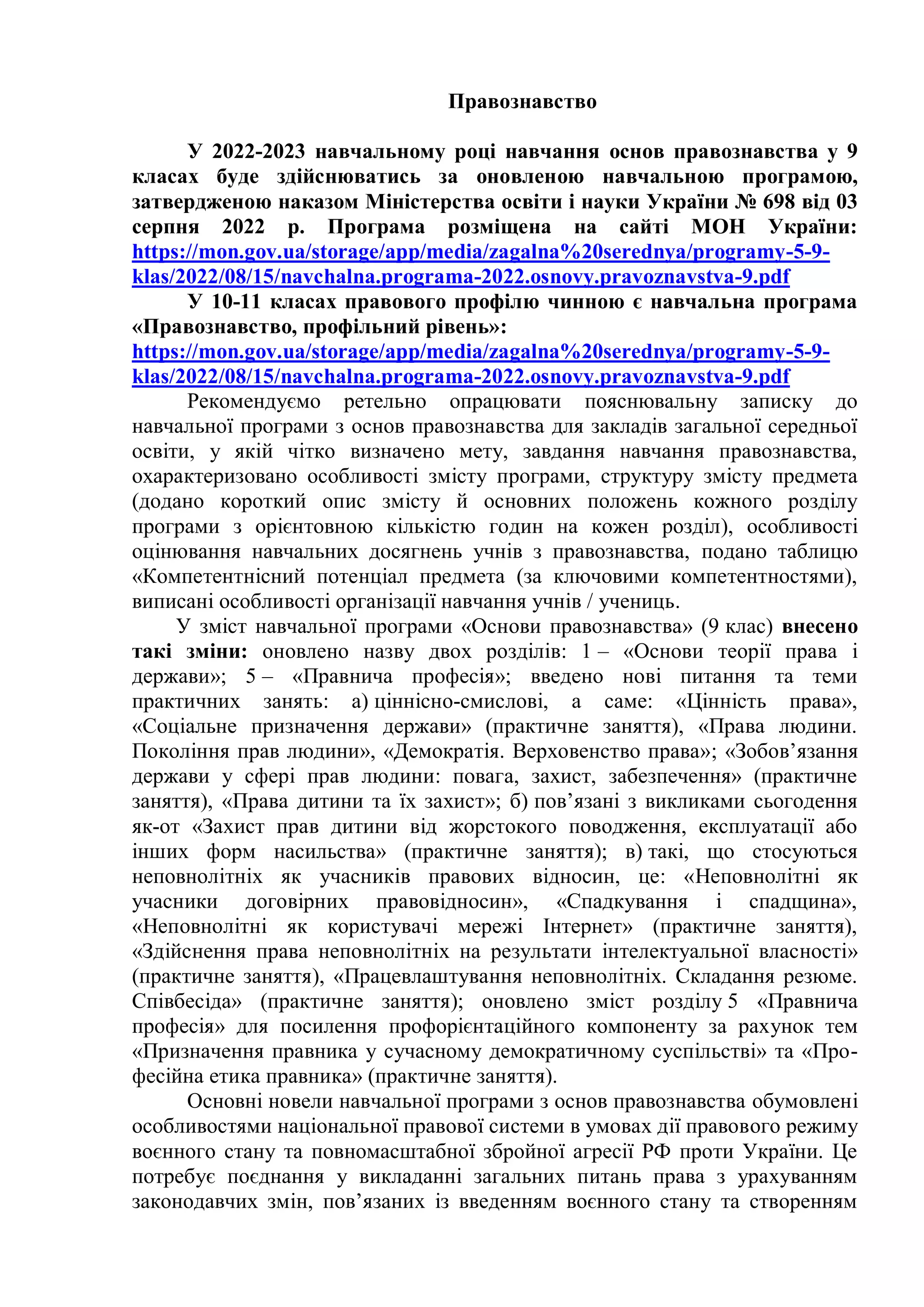 Правознавство
У 2022-2023 навчальному році навчання основ правознавства у 9
класах буде здійснюватись за оновленою навчальною програмою,
затвердженою наказом Міністерства освіти і науки України № 698 від 03
серпня 2022 р. Програма розміщена на сайті МОН України:
https://mon.gov.ua/storage/app/media/zagalna%20serednya/programy-5-9-
klas/2022/08/15/navchalna.programa-2022.osnovy.pravoznavstva-9.pdf
У 10-11 класах правового профілю чинною є навчальна програма
«Правознавство, профільний рівень»:
https://mon.gov.ua/storage/app/media/zagalna%20serednya/programy-5-9-
klas/2022/08/15/navchalna.programa-2022.osnovy.pravoznavstva-9.pdf
Рекомендуємо ретельно опрацювати пояснювальну записку до
навчальної програми з основ правознавства для закладів загальної середньої
освіти, у якій чітко визначено мету, завдання навчання правознавства,
охарактеризовано особливості змісту програми, структуру змісту предмета
(додано короткий опис змісту й основних положень кожного розділу
програми з орієнтовною кількістю годин на кожен розділ), особливості
оцінювання навчальних досягнень учнів з правознавства, подано таблицю
«Компетентнісний потенціал предмета (за ключовими компетентностями),
виписані особливості організації навчання учнів / учениць.
У зміст навчальної програми «Основи правознавства» (9 клас) внесено
такі зміни: оновлено назву двох розділів: 1 – «Основи теорії права і
держави»; 5 – «Правнича професія»; введено нові питання та теми
практичних занять: а) ціннісно-смислові, а саме: «Цінність права»,
«Соціальне призначення держави» (практичне заняття), «Права людини.
Покоління прав людини», «Демократія. Верховенство права»; «Зобов’язання
держави у сфері прав людини: повага, захист, забезпечення» (практичне
заняття), «Права дитини та їх захист»; б) пов’язані з викликами сьогодення
як-от «Захист прав дитини від жорстокого поводження, експлуатації або
інших форм насильства» (практичне заняття); в) такі, що стосуються
неповнолітніх як учасників правових відносин, це: «Неповнолітні як
учасники договірних правовідносин», «Спадкування і спадщина»,
«Неповнолітні як користувачі мережі Інтернет» (практичне заняття),
«Здійснення права неповнолітніх на результати інтелектуальної власності»
(практичне заняття), «Працевлаштування неповнолітніх. Складання резюме.
Співбесіда» (практичне заняття); оновлено зміст розділу 5 «Правнича
професія» для посилення профорієнтаційного компоненту за рахунок тем
«Призначення правника у сучасному демократичному суспільстві» та «Про-
фесійна етика правника» (практичне заняття).
Основні новели навчальної програми з основ правознавства обумовлені
особливостями національної правової системи в умовах дії правового режиму
воєнного стану та повномасштабної збройної агресії РФ проти України. Це
потребує поєднання у викладанні загальних питань права з урахуванням
законодавчих змін, пов’язаних із введенням воєнного стану та створенням
 