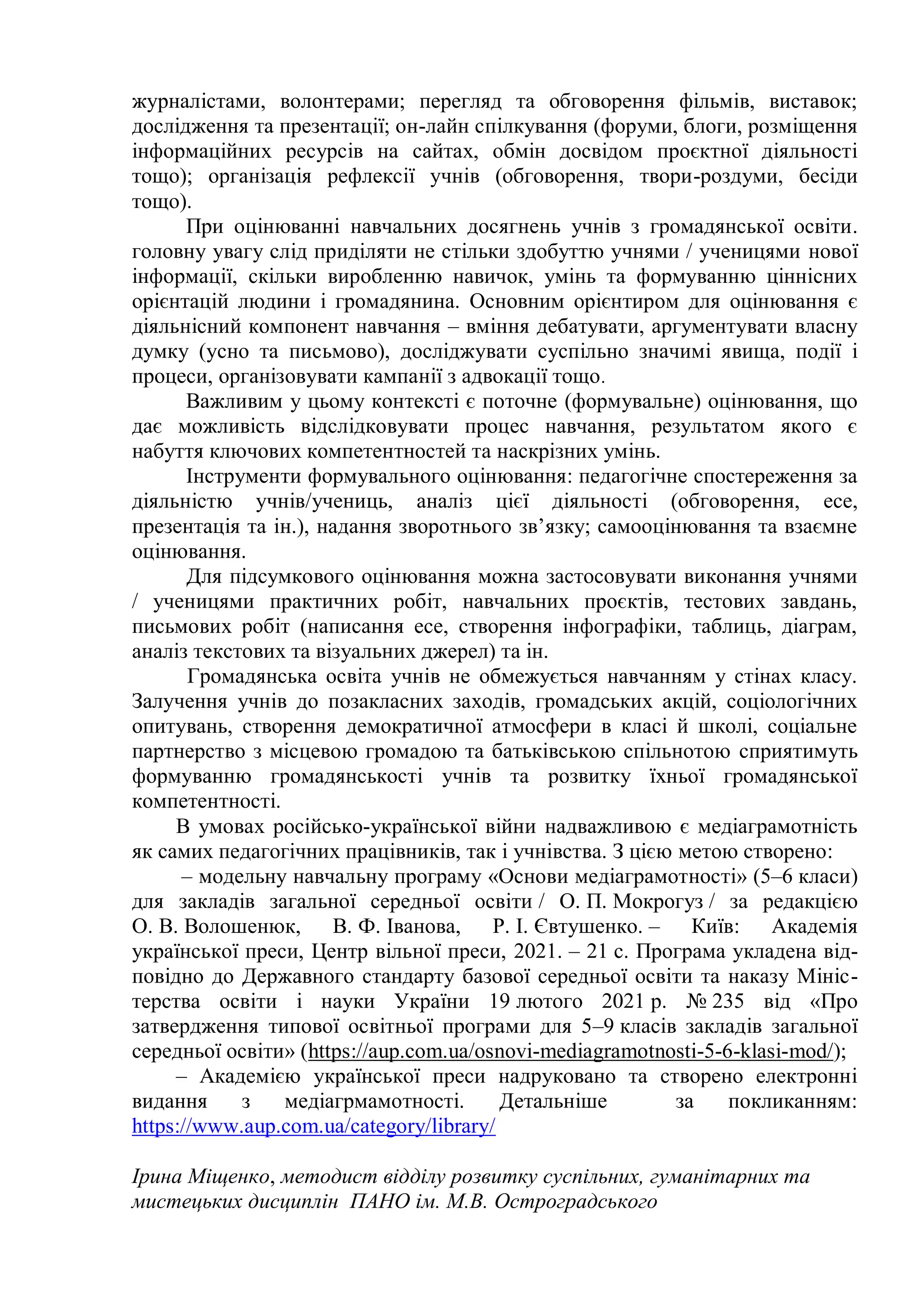 журналістами, волонтерами; перегляд та обговорення фільмів, виставок;
дослідження та презентації; он-лайн спілкування (форуми, блоги, розміщення
інформаційних ресурсів на сайтах, обмін досвідом проєктної діяльності
тощо); організація рефлексії учнів (обговорення, твори-роздуми, бесіди
тощо).
При оцінюванні навчальних досягнень учнів з громадянської освіти.
головну увагу слід приділяти не стільки здобуттю учнями / ученицями нової
інформації, скільки виробленню навичок, умінь та формуванню ціннісних
орієнтацій людини і громадянина. Основним орієнтиром для оцінювання є
діяльнісний компонент навчання – вміння дебатувати, аргументувати власну
думку (усно та письмово), досліджувати суспільно значимі явища, події і
процеси, організовувати кампанії з адвокації тощо.
Важливим у цьому контексті є поточне (формувальне) оцінювання, що
дає можливість відслідковувати процес навчання, результатом якого є
набуття ключових компетентностей та наскрізних умінь.
Інструменти формувального оцінювання: педагогічне спостереження за
діяльністю учнів/учениць, аналіз цієї діяльності (обговорення, есе,
презентація та ін.), надання зворотнього зв’язку; самооцінювання та взаємне
оцінювання.
Для підсумкового оцінювання можна застосовувати виконання учнями
/ ученицями практичних робіт, навчальних проєктів, тестових завдань,
письмових робіт (написання есе, створення інфографіки, таблиць, діаграм,
аналіз текстових та візуальних джерел) та ін.
Громадянська освіта учнів не обмежується навчанням у стінах класу.
Залучення учнів до позакласних заходів, громадських акцій, соціологічних
опитувань, створення демократичної атмосфери в класі й школі, соціальне
партнерство з місцевою громадою та батьківською спільнотою сприятимуть
формуванню громадянськості учнів та розвитку їхньої громадянської
компетентності.
В умовах російсько-української війни надважливою є медіаграмотність
як самих педагогічних працівників, так і учнівства. З цією метою створено:
– модельну навчальну програму «Основи медіаграмотності» (5–6 класи)
для закладів загальної середньої освіти / О. П. Мокрогуз / за редакцією
О. В. Волошенюк, В. Ф. Іванова, Р. І. Євтушенко. – Київ: Академія
української преси, Центр вільної преси, 2021. – 21 с. Програма укладена від-
повідно до Державного стандарту базової середньої освіти та наказу Мініс-
терства освіти і науки України 19 лютого 2021 р. № 235 від «Про
затвердження типової освітньої програми для 5–9 класів закладів загальної
середньої освіти» (https://aup.com.ua/osnovi-mediagramotnosti-5-6-klasi-mod/);
– Академією української преси надруковано та створено електронні
видання з медіагрмамотності. Детальніше за покликанням:
https://www.aup.com.ua/category/library/
Ірина Міщенко, методист відділу розвитку суспільних, гуманітарних та
мистецьких дисциплін ПАНО ім. М.В. Остроградського
 