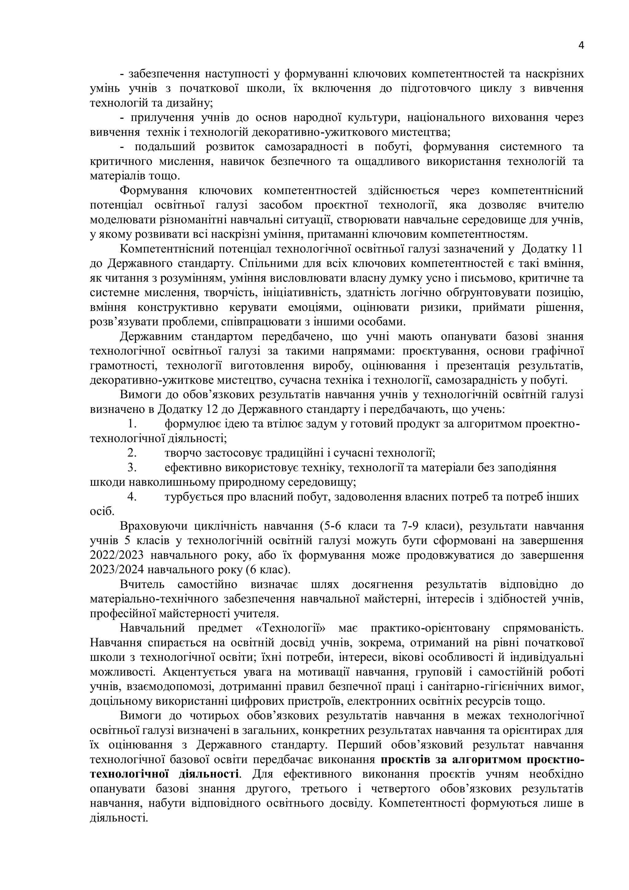 4
- забезпечення наступності у формуванні ключових компетентностей та наскрізних
умінь учнів з початкової школи, їх включення до підготовчого циклу з вивчення
технологій та дизайну;
- прилучення учнів до основ народної культури, національного виховання через
вивчення технік і технологій декоративно-ужиткового мистецтва;
- подальший розвиток самозарадності в побуті, формування системного та
критичного мислення, навичок безпечного та ощадливого використання технологій та
матеріалів тощо.
Формування ключових компетентностей здійснюється через компетентнісний
потенціал освітньої галузі засобом проєктної технології, яка дозволяє вчителю
моделювати різноманітні навчальні ситуації, створювати навчальне середовище для учнів,
у якому розвивати всі наскрізні уміння, притаманні ключовим компетентностям.
Компетентнісний потенціал технологічної освітньої галузі зазначений у Додатку 11
до Державного стандарту. Спільними для всіх ключових компетентностей є такі вміння,
як читання з розумінням, уміння висловлювати власну думку усно і письмово, критичне та
системне мислення, творчість, ініціативність, здатність логічно обґрунтовувати позицію,
вміння конструктивно керувати емоціями, оцінювати ризики, приймати рішення,
розв’язувати проблеми, співпрацювати з іншими особами.
Державним стандартом передбачено, що учні мають опанувати базові знання
технологічної освітньої галузі за такими напрямами: проєктування, основи графічної
грамотності, технології виготовлення виробу, оцінювання і презентація результатів,
декоративно-ужиткове мистецтво, сучасна техніка і технології, самозарадність у побуті.
Вимоги до обов’язкових результатів навчання учнів у технологічній освітній галузі
визначено в Додатку 12 до Державного стандарту і передбачають, що учень:
1. формулює ідею та втілює задум у готовий продукт за алгоритмом проектно-
технологічної діяльності;
2. творчо застосовує традиційні і сучасні технології;
3. ефективно використовує техніку, технології та матеріали без заподіяння
шкоди навколишньому природному середовищу;
4. турбується про власний побут, задоволення власних потреб та потреб інших
осіб.
Враховуючи циклічність навчання (5-6 класи та 7-9 класи), результати навчання
учнів 5 класів у технологічній освітній галузі можуть бути сформовані на завершення
2022/2023 навчального року, або їх формування може продовжуватися до завершення
2023/2024 навчального року (6 клас).
Вчитель самостійно визначає шлях досягнення результатів відповідно до
матеріально-технічного забезпечення навчальної майстерні, інтересів і здібностей учнів,
професійної майстерності учителя.
Навчальний предмет «Технології» має практико-орієнтовану спрямованість.
Навчання спирається на освітній досвід учнів, зокрема, отриманий на рівні початкової
школи з технологічної освіти; їхні потреби, інтереси, вікові особливості й індивідуальні
можливості. Акцентується увага на мотивації навчання, груповій і самостійній роботі
учнів, взаємодопомозі, дотриманні правил безпечної праці і санітарно-гігієнічних вимог,
доцільному використанні цифрових пристроїв, електронних освітніх ресурсів тощо.
Вимоги до чотирьох обов’язкових результатів навчання в межах технологічної
освітньої галузі визначені в загальних, конкретних результатах навчання та орієнтирах для
їх оцінювання з Державного стандарту. Перший обов’язковий результат навчання
технологічної базової освіти передбачає виконання проєктів за алгоритмом проєктно-
технологічної діяльності. Для ефективного виконання проєктів учням необхідно
опанувати базові знання другого, третього і четвертого обов’язкових результатів
навчання, набути відповідного освітнього досвіду. Компетентності формуються лише в
діяльності.
 