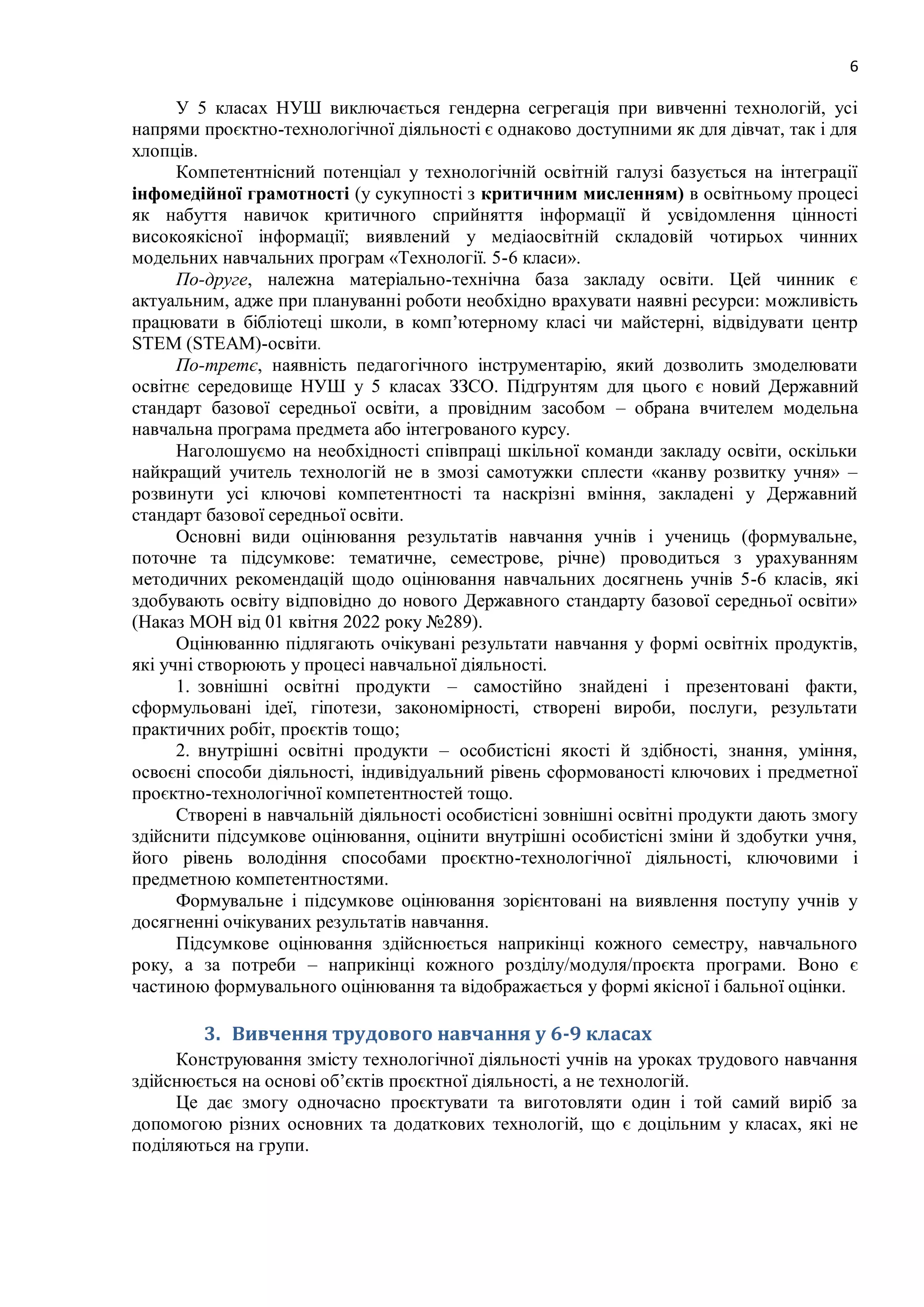 6
У 5 класах НУШ виключається гендерна сегрегація при вивченні технологій, усі
напрями проєктно-технологічної діяльності є однаково доступними як для дівчат, так і для
хлопців.
Компетентнісний потенціал у технологічній освітній галузі базується на інтеграції
інфомедійної грамотності (у сукупності з критичним мисленням) в освітньому процесі
як набуття навичок критичного сприйняття інформації й усвідомлення цінності
високоякісної інформації; виявлений у медіаосвітній складовій чотирьох чинних
модельних навчальних програм «Технології. 5-6 класи».
По-друге, належна матеріально-технічна база закладу освіти. Цей чинник є
актуальним, адже при плануванні роботи необхідно врахувати наявні ресурси: можливість
працювати в бібліотеці школи, в комп’ютерному класі чи майстерні, відвідувати центр
STEM (STEAM)-освіти.
По-третє, наявність педагогічного інструментарію, який дозволить змоделювати
освітнє середовище НУШ у 5 класах ЗЗСО. Підґрунтям для цього є новий Державний
стандарт базової середньої освіти, а провідним засобом – обрана вчителем модельна
навчальна програма предмета або інтегрованого курсу.
Наголошуємо на необхідності співпраці шкільної команди закладу освіти, оскільки
найкращий учитель технологій не в змозі самотужки сплести «канву розвитку учня» ‒
розвинути усі ключові компетентності та наскрізні вміння, закладені у Державний
стандарт базової середньої освіти.
Основні види оцінювання результатів навчання учнів і учениць (формувальне,
поточне та підсумкове: тематичне, семестрове, річне) проводиться з урахуванням
методичних рекомендацій щодо оцінювання навчальних досягнень учнів 5-6 класів, які
здобувають освіту відповідно до нового Державного стандарту базової середньої освіти»
(Наказ МОН від 01 квітня 2022 року №289).
Оцінюванню підлягають очікувані результати навчання у формі освітніх продуктів,
які учні створюють у процесі навчальної діяльності.
1. зовнішні освітні продукти – самостійно знайдені і презентовані факти,
сформульовані ідеї, гіпотези, закономірності, створені вироби, послуги, результати
практичних робіт, проєктів тощо;
2. внутрішні освітні продукти – особистісні якості й здібності, знання, уміння,
освоєні способи діяльності, індивідуальний рівень сформованості ключових і предметної
проєктно-технологічної компетентностей тощо.
Створені в навчальній діяльності особистісні зовнішні освітні продукти дають змогу
здійснити підсумкове оцінювання, оцінити внутрішні особистісні зміни й здобутки учня,
його рівень володіння способами проєктно-технологічної діяльності, ключовими і
предметною компетентностями.
Формувальне і підсумкове оцінювання зорієнтовані на виявлення поступу учнів у
досягненні очікуваних результатів навчання.
Підсумкове оцінювання здійснюється наприкінці кожного семестру, навчального
року, а за потреби – наприкінці кожного розділу/модуля/проєкта програми. Воно є
частиною формувального оцінювання та відображається у формі якісної і бальної оцінки.
3. Вивчення трудового навчання у 6-9 класах
Конструювання змісту технологічної діяльності учнів на уроках трудового навчання
здійснюється на основі об’єктів проєктної діяльності, а не технологій.
Це дає змогу одночасно проєктувати та виготовляти один і той самий виріб за
допомогою різних основних та додаткових технологій, що є доцільним у класах, які не
поділяються на групи.
 
