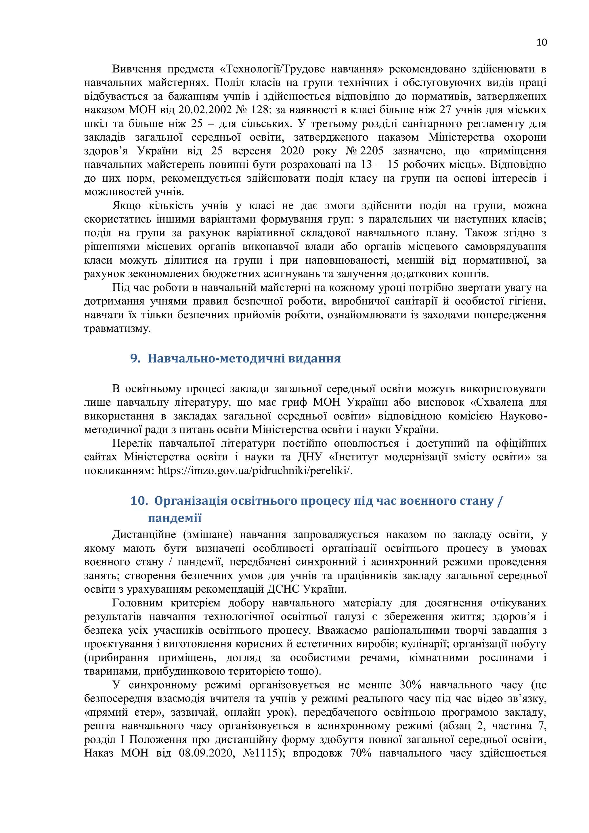 10
Вивчення предмета «Технології/Трудове навчання» рекомендовано здійснювати в
навчальних майстернях. Поділ класів на групи технічних і обслуговуючих видів праці
відбувається за бажанням учнів і здійснюється відповідно до нормативів, затверджених
наказом МОН від 20.02.2002 № 128: за наявності в класі більше ніж 27 учнів для міських
шкіл та більше ніж 25 – для сільських. У третьому розділі санітарного регламенту для
закладів загальної середньої освіти, затвердженого наказом Міністерства охорони
здоров’я України від 25 вересня 2020 року № 2205 зазначено, що «приміщення
навчальних майстерень повинні бути розраховані на 13 – 15 робочих місць». Відповідно
до цих норм, рекомендується здійснювати поділ класу на групи на основі інтересів і
можливостей учнів.
Якщо кількість учнів у класі не дає змоги здійснити поділ на групи, можна
скористатись іншими варіантами формування груп: з паралельних чи наступних класів;
поділ на групи за рахунок варіативної складової навчального плану. Також згідно з
рішеннями місцевих органів виконавчої влади або органів місцевого самоврядування
класи можуть ділитися на групи і при наповнюваності, меншій від нормативної, за
рахунок зекономлених бюджетних асигнувань та залучення додаткових коштів.
Під час роботи в навчальній майстерні на кожному уроці потрібно звертати увагу на
дотримання учнями правил безпечної роботи, виробничої санітарії й особистої гігієни,
навчати їх тільки безпечних прийомів роботи, ознайомлювати із заходами попередження
травматизму.
9. Навчально-методичні видання
В освітньому процесі заклади загальної середньої освіти можуть використовувати
лише навчальну літературу, що має гриф МОН України або висновок «Схвалена для
використання в закладах загальної середньої освіти» відповідною комісією Науково-
методичної ради з питань освіти Міністерства освіти і науки України.
Перелік навчальної літератури постійно оновлюється і доступний на офіційних
сайтах Міністерства освіти і науки та ДНУ «Інститут модернізації змісту освіти» за
покликанням: https://imzo.gov.ua/pidruchniki/pereliki/.
10. Організація освітнього процесу під час воєнного стану /
пандемії
Дистанційне (змішане) навчання запроваджується наказом по закладу освіти, у
якому мають бути визначені особливості організації освітнього процесу в умовах
воєнного стану / пандемії, передбачені синхронний і асинхронний режими проведення
занять; створення безпечних умов для учнів та працівників закладу загальної середньої
освіти з урахуванням рекомендацій ДСНС України.
Головним критерієм добору навчального матеріалу для досягнення очікуваних
результатів навчання технологічної освітньої галузі є збереження життя; здоров’я і
безпека усіх учасників освітнього процесу. Вважаємо раціональними творчі завдання з
проєктування і виготовлення корисних й естетичних виробів; кулінарії; організації побуту
(прибирання приміщень, догляд за особистими речами, кімнатними рослинами і
тваринами, прибудинковою територією тощо).
У синхронному режимі організовується не менше 30% навчального часу (це
безпосередня взаємодія вчителя та учнів у режимі реального часу під час відео зв’язку,
«прямий етер», зазвичай, онлайн урок), передбаченого освітньою програмою закладу,
решта навчального часу організовується в асинхронному режимі (абзац 2, частина 7,
розділ І Положення про дистанційну форму здобуття повної загальної середньої освіти,
Наказ МОН від 08.09.2020, №1115); впродовж 70% навчального часу здійснюється
 