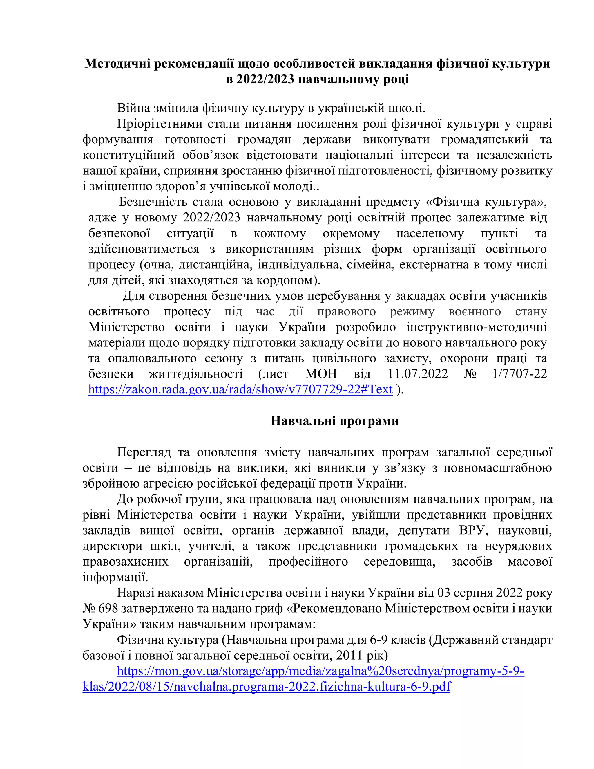 Методичні рекомендації щодо особливостей викладання фізичної культури
в 2022/2023 навчальному році
Війна змінила фізичну культуру в українській школі.
Пріорітетними стали питання посилення ролі фізичної культури у справі
формування готовності громадян держави виконувати громадянський та
конституційний обов’язок відстоювати національні інтереси та незалежність
нашої країни, сприяння зростанню фізичної підготовленості, фізичному розвитку
і зміцненню здоров’я учнівської молоді..
Безпечність стала основою у викладанні предмету «Фізична культура»,
адже у новому 2022/2023 навчальному році освітній процес залежатиме від
безпекової ситуації в кожному окремому населеному пункті та
здійснюватиметься з використанням різних форм організації освітнього
процесу (очна, дистанційна, індивідуальна, сімейна, екстернатна в тому числі
для дітей, які знаходяться за кордоном).
Для створення безпечних умов перебування у закладах освіти учасників
освітнього процесу під час дії правового режиму воєнного стану
Міністерство освіти і науки України розробило інструктивно-методичні
матеріали щодо порядку підготовки закладу освіти до нового навчального року
та опалювального сезону з питань цивільного захисту, охорони праці та
безпеки життєдіяльності (лист МОН від 11.07.2022 № 1/7707-22
https://zakon.rada.gov.ua/rada/show/v7707729-22#Text ).
Навчальні програми
Перегляд та оновлення змісту навчальних програм загальної середньої
освіти – це відповідь на виклики, які виникли у зв’язку з повномасштабною
збройною агресією російської федерації проти України.
До робочої групи, яка працювала над оновленням навчальних програм, на
рівні Міністерства освіти і науки України, увійшли представники провідних
закладів вищої освіти, органів державної влади, депутати ВРУ, науковці,
директори шкіл, учителі, а також представники громадських та неурядових
правозахисних організацій, професійного середовища, засобів масової
інформації.
Наразі наказом Міністерства освіти і науки України від 03 серпня 2022 року
№ 698 затверджено та надано гриф «Рекомендовано Міністерством освіти і науки
України» таким навчальним програмам:
Фізична культура (Навчальна програма для 6-9 класів (Державний стандарт
базової і повної загальної середньої освіти, 2011 рік)
https://mon.gov.ua/storage/app/media/zagalna%20serednya/programy-5-9-
klas/2022/08/15/navchalna.programa-2022.fizichna-kultura-6-9.pdf
 