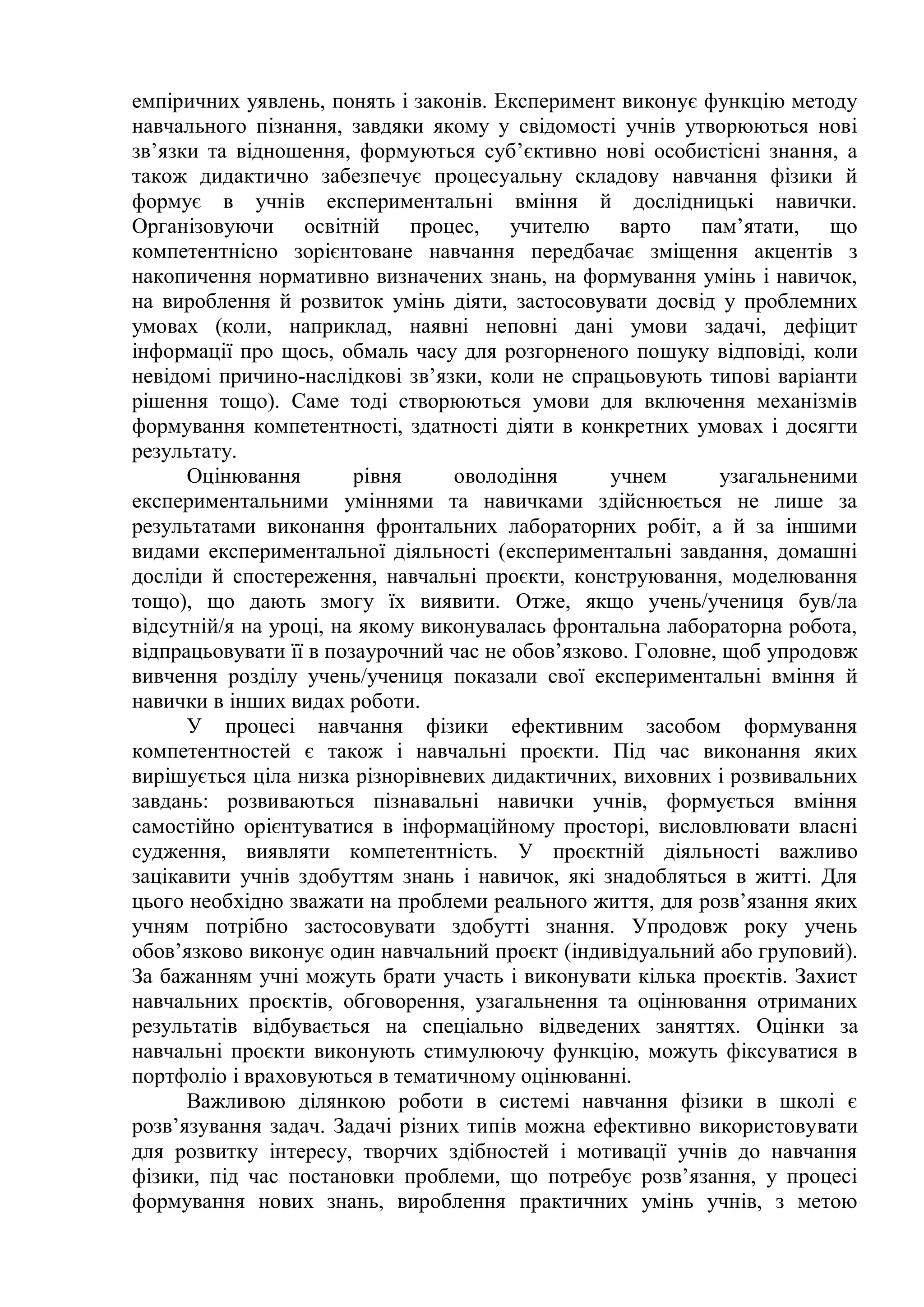 емпіричних уявлень, понять і законів. Експеримент виконує функцію методу
навчального пізнання, завдяки якому у свідомості учнів утворюються нові
зв’язки та відношення, формуються суб’єктивно нові особистісні знання, а
також дидактично забезпечує процесуальну складову навчання фізики й
формує в учнів експериментальні вміння й дослідницькі навички.
Організовуючи освітній процес, учителю варто пам’ятати, що
компетентнісно зорієнтоване навчання передбачає зміщення акцентів з
накопичення нормативно визначених знань, на формування умінь і навичок,
на вироблення й розвиток умінь діяти, застосовувати досвід у проблемних
умовах (коли, наприклад, наявні неповні дані умови задачі, дефіцит
інформації про щось, обмаль часу для розгорненого пошуку відповіді, коли
невідомі причино-наслідкові зв’язки, коли не спрацьовують типові варіанти
рішення тощо). Саме тоді створюються умови для включення механізмів
формування компетентності, здатності діяти в конкретних умовах і досягти
результату.
Оцінювання рівня оволодіння учнем узагальненими
експериментальними уміннями та навичками здійснюється не лише за
результатами виконання фронтальних лабораторних робіт, а й за іншими
видами експериментальної діяльності (експериментальні завдання, домашні
досліди й спостереження, навчальні проєкти, конструювання, моделювання
тощо), що дають змогу їх виявити. Отже, якщо учень/учениця був/ла
відсутній/я на уроці, на якому виконувалась фронтальна лабораторна робота,
відпрацьовувати її в позаурочний час не обов’язково. Головне, щоб упродовж
вивчення розділу учень/учениця показали свої експериментальні вміння й
навички в інших видах роботи.
У процесі навчання фізики ефективним засобом формування
компетентностей є також і навчальні проєкти. Під час виконання яких
вирішується ціла низка різнорівневих дидактичних, виховних і розвивальних
завдань: розвиваються пізнавальні навички учнів, формується вміння
самостійно орієнтуватися в інформаційному просторі, висловлювати власні
судження, виявляти компетентність. У проєктній діяльності важливо
зацікавити учнів здобуттям знань і навичок, які знадобляться в житті. Для
цього необхідно зважати на проблеми реального життя, для розв’язання яких
учням потрібно застосовувати здобутті знання. Упродовж року учень
обов’язково виконує один навчальний проєкт (індивідуальний або груповий).
За бажанням учні можуть брати участь і виконувати кілька проєктів. Захист
навчальних проєктів, обговорення, узагальнення та оцінювання отриманих
результатів відбувається на спеціально відведених заняттях. Оцінки за
навчальні проєкти виконують стимулюючу функцію, можуть фіксуватися в
портфоліо і враховуються в тематичному оцінюванні.
Важливою ділянкою роботи в системі навчання фізики в школі є
розв’язування задач. Задачі різних типів можна ефективно використовувати
для розвитку інтересу, творчих здібностей і мотивації учнів до навчання
фізики, під час постановки проблеми, що потребує розв’язання, у процесі
формування нових знань, вироблення практичних умінь учнів, з метою
 