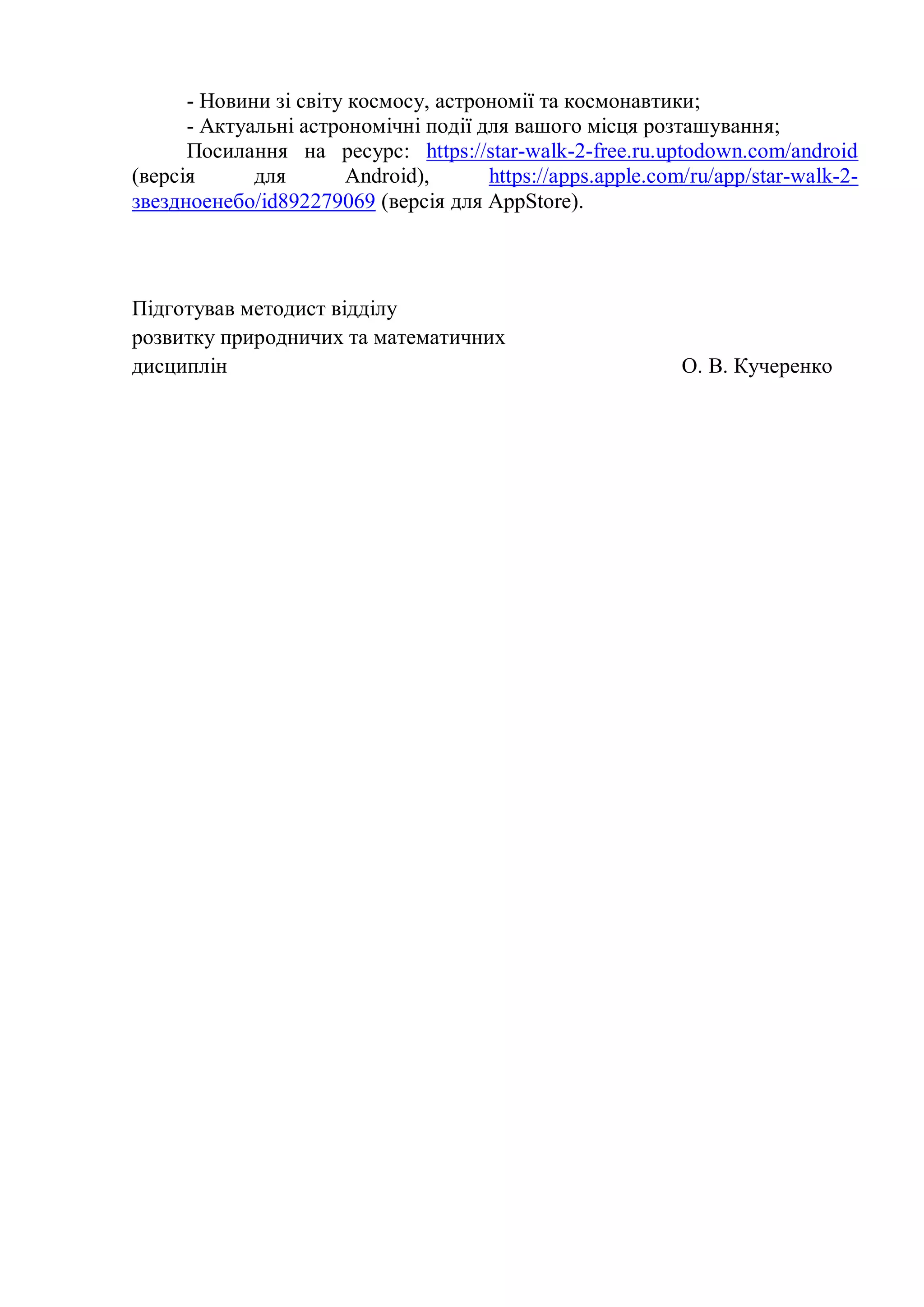 - Новини зі світу космосу, астрономії та космонавтики;
- Актуальні астрономічні події для вашого місця розташування;
Посилання на ресурс: https://star-walk-2-free.ru.uptodown.com/android
(версія для Android), https://apps.apple.com/ru/app/star-walk-2-
звездноенебо/id892279069 (версія для AppStore).
Підготував методист відділу
розвитку природничих та математичних
дисциплін О. В. Кучеренко
 