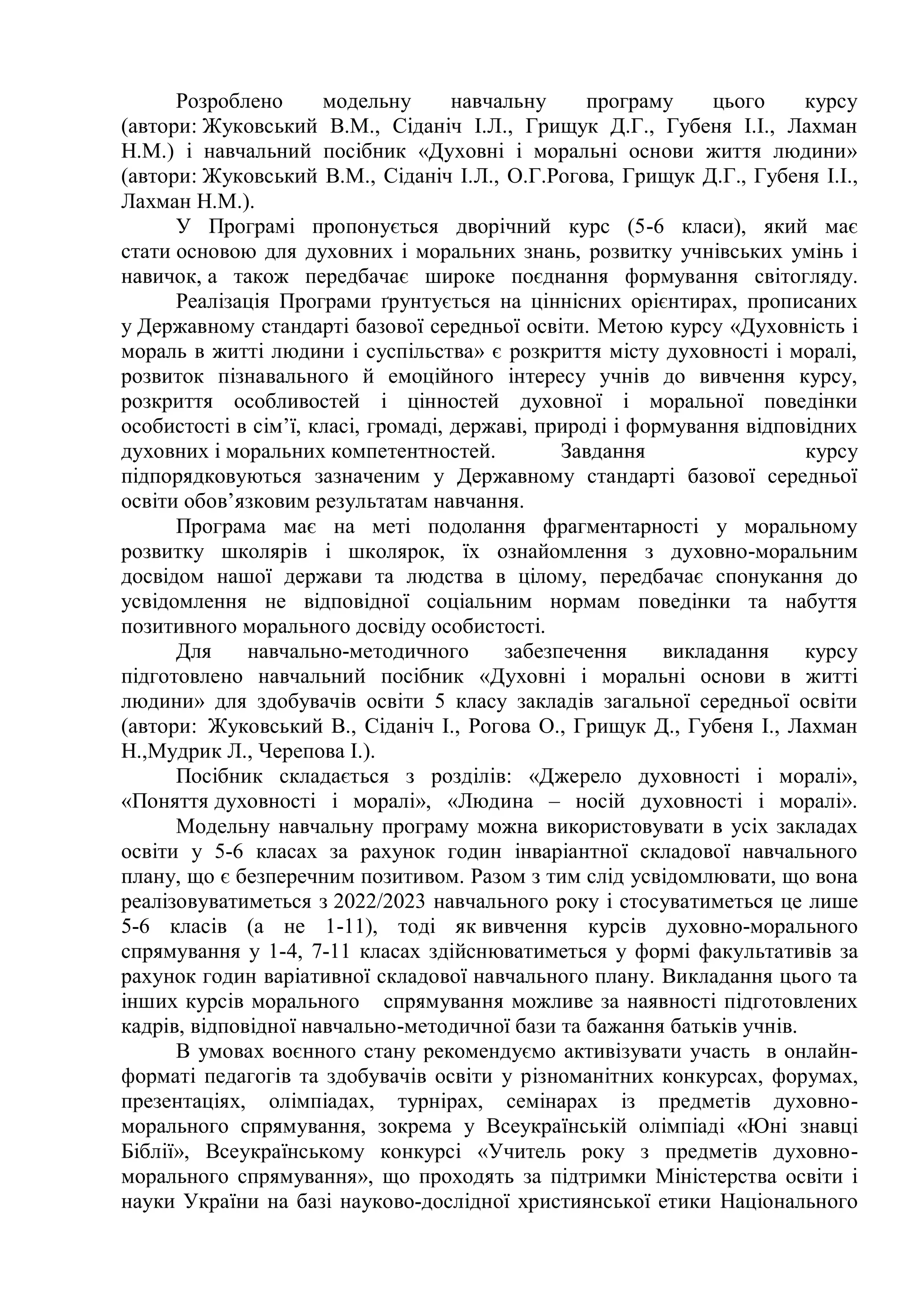 Розроблено модельну навчальну програму цього курсу
(автори: Жуковський В.М., Сіданіч І.Л., Грищук Д.Г., Губеня І.І., Лахман
Н.М.) і навчальний посібник «Духовні і моральні основи життя людини»
(автори: Жуковський В.М., Сіданіч І.Л., О.Г.Рогова, Грищук Д.Г., Губеня І.І.,
Лахман Н.М.).
У Програмі пропонується дворічний курс (5-6 класи), який має
стати основою для духовних і моральних знань, розвитку учнівських умінь і
навичок, а також передбачає широке поєднання формування світогляду.
Реалізація Програми ґрунтується на ціннісних орієнтирах, прописаних
у Державному стандарті базової середньої освіти. Метою курсу «Духовність і
мораль в житті людини і суспільства» є розкриття місту духовності і моралі,
розвиток пізнавального й емоційного інтересу учнів до вивчення курсу,
розкриття особливостей і цінностей духовної і моральної поведінки
особистості в сім’ї, класі, громаді, державі, природі і формування відповідних
духовних і моральних компетентностей. Завдання курсу
підпорядковуються зазначеним у Державному стандарті базової середньої
освіти обов’язковим результатам навчання.
Програма має на меті подолання фрагментарності у моральному
розвитку школярів і школярок, їх ознайомлення з духовно-моральним
досвідом нашої держави та людства в цілому, передбачає спонукання до
усвідомлення не відповідної соціальним нормам поведінки та набуття
позитивного морального досвіду особистості.
Для навчально-методичного забезпечення викладання курсу
підготовлено навчальний посібник «Духовні і моральні основи в житті
людини» для здобувачів освіти 5 класу закладів загальної середньої освіти
(автори: Жуковський В., Сіданіч І., Рогова О., Грищук Д., Губеня І., Лахман
Н.,Мудрик Л., Черепова І.).
Посібник складається з розділів: «Джерело духовності і моралі»,
«Поняття духовності і моралі», «Людина – носій духовності і моралі».
Модельну навчальну програму можна використовувати в усіх закладах
освіти у 5-6 класах за рахунок годин інваріантної складової навчального
плану, що є безперечним позитивом. Разом з тим слід усвідомлювати, що вона
реалізовуватиметься з 2022/2023 навчального року і стосуватиметься це лише
5-6 класів (а не 1-11), тоді як вивчення курсів духовно-морального
спрямування у 1-4, 7-11 класах здійснюватиметься у формі факультативів за
рахунок годин варіативної складової навчального плану. Викладання цього та
інших курсів морального спрямування можливе за наявності підготовлених
кадрів, відповідної навчально-методичної бази та бажання батьків учнів.
В умовах воєнного стану рекомендуємо активізувати участь в онлайн-
форматі педагогів та здобувачів освіти у різноманітних конкурсах, форумах,
презентаціях, олімпіадах, турнірах, семінарах із предметів духовно-
морального спрямування, зокрема у Всеукраїнській олімпіаді «Юні знавці
Біблії», Всеукраїнському конкурсі «Учитель року з предметів духовно-
морального спрямування», що проходять за підтримки Міністерства освіти і
науки України на базі науково-дослідної християнської етики Національного
 