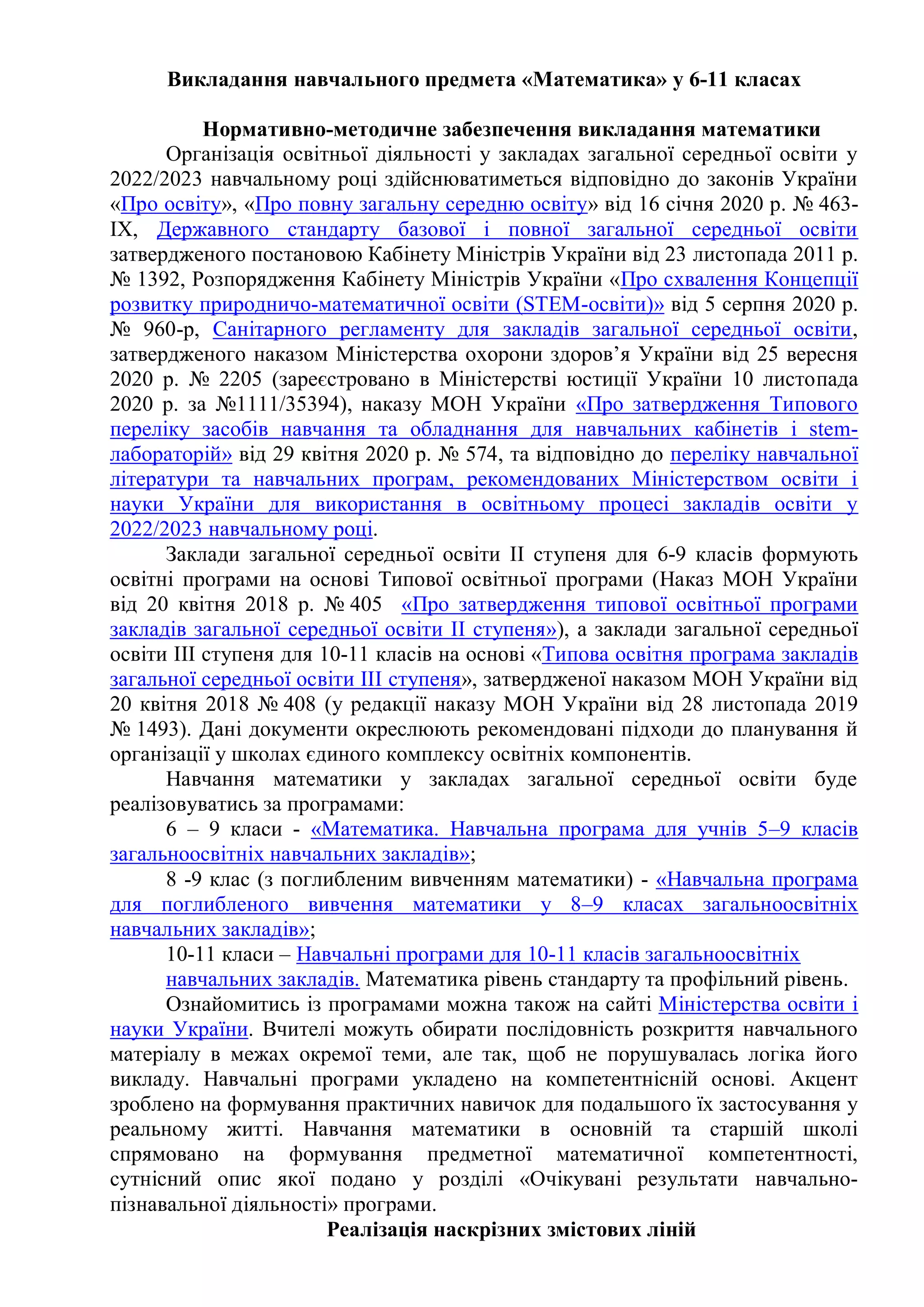 Викладання навчального предмета «Математика» у 6-11 класах
Нормативно-методичне забезпечення викладання математики
Організація освітньої діяльності у закладах загальної середньої освіти у
2022/2023 навчальному році здійснюватиметься відповідно до законів України
«Про освіту», «Про повну загальну середню освіту» від 16 січня 2020 р. № 463-
ІХ, Державного стандарту базової і повної загальної середньої освіти
затвердженого постановою Кабінету Міністрів України від 23 листопада 2011 р.
№ 1392, Розпорядження Кабінету Міністрів України «Про схвалення Концепції
розвитку природничо-математичної освіти (STEM-освіти)» від 5 серпня 2020 р.
№ 960-р, Санітарного регламенту для закладів загальної середньої освіти,
затвердженого наказом Міністерства охорони здоров’я України від 25 вересня
2020 р. № 2205 (зареєстровано в Міністерстві юстиції України 10 листопада
2020 р. за №1111/35394), наказу МОН України «Про затвердження Типового
переліку засобів навчання та обладнання для навчальних кабінетів і stem-
лабораторій» вiд 29 квітня 2020 р. № 574, та відповідно до переліку навчальної
літератури та навчальних програм, рекомендованих Міністерством освіти і
науки України для використання в освітньому процесі закладів освіти у
2022/2023 навчальному році.
Заклади загальної середньої освіти ІІ ступеня для 6-9 класів формують
освітні програми на основі Типової освітньої програми (Наказ МОН України
від 20 квітня 2018 р. № 405 «Про затвердження типової освітньої програми
закладів загальної середньої освіти ІІ ступеня»), а заклади загальної середньої
освіти ІІІ ступеня для 10-11 класів на основі «Типова освітня програма закладів
загальної середньої освіти ІІІ ступеня», затвердженої наказом МОН України від
20 квітня 2018 № 408 (у редакції наказу МОН України від 28 листопада 2019
№ 1493). Дані документи окреслюють рекомендовані підходи до планування й
організації у школах єдиного комплексу освітніх компонентів.
Навчання математики у закладах загальної середньої освіти буде
реалізовуватись за програмами:
6 – 9 класи - «Математика. Навчальна програма для учнів 5–9 класів
загальноосвітніх навчальних закладів»;
8 -9 клас (з поглибленим вивченням математики) - «Навчальна програма
для поглибленого вивчення математики у 8–9 класах загальноосвітніх
навчальних закладів»;
10-11 класи – Навчальні програми для 10-11 класів загальноосвітніх
навчальних закладів. Математика рівень стандарту та профільний рівень.
Ознайомитись із програмами можна також на сайті Міністерства освіти і
науки України. Вчителі можуть обирати послідовність розкриття навчального
матеріалу в межах окремої теми, але так, щоб не порушувалась логіка його
викладу. Навчальні програми укладено на компетентнісній основі. Акцент
зроблено на формування практичних навичок для подальшого їх застосування у
реальному житті. Навчання математики в основній та старшій школі
спрямовано на формування предметної математичної компетентності,
сутнісний опис якої подано у розділі «Очікувані результати навчально-
пізнавальної діяльності» програми.
Реалізація наскрізних змістових ліній
 