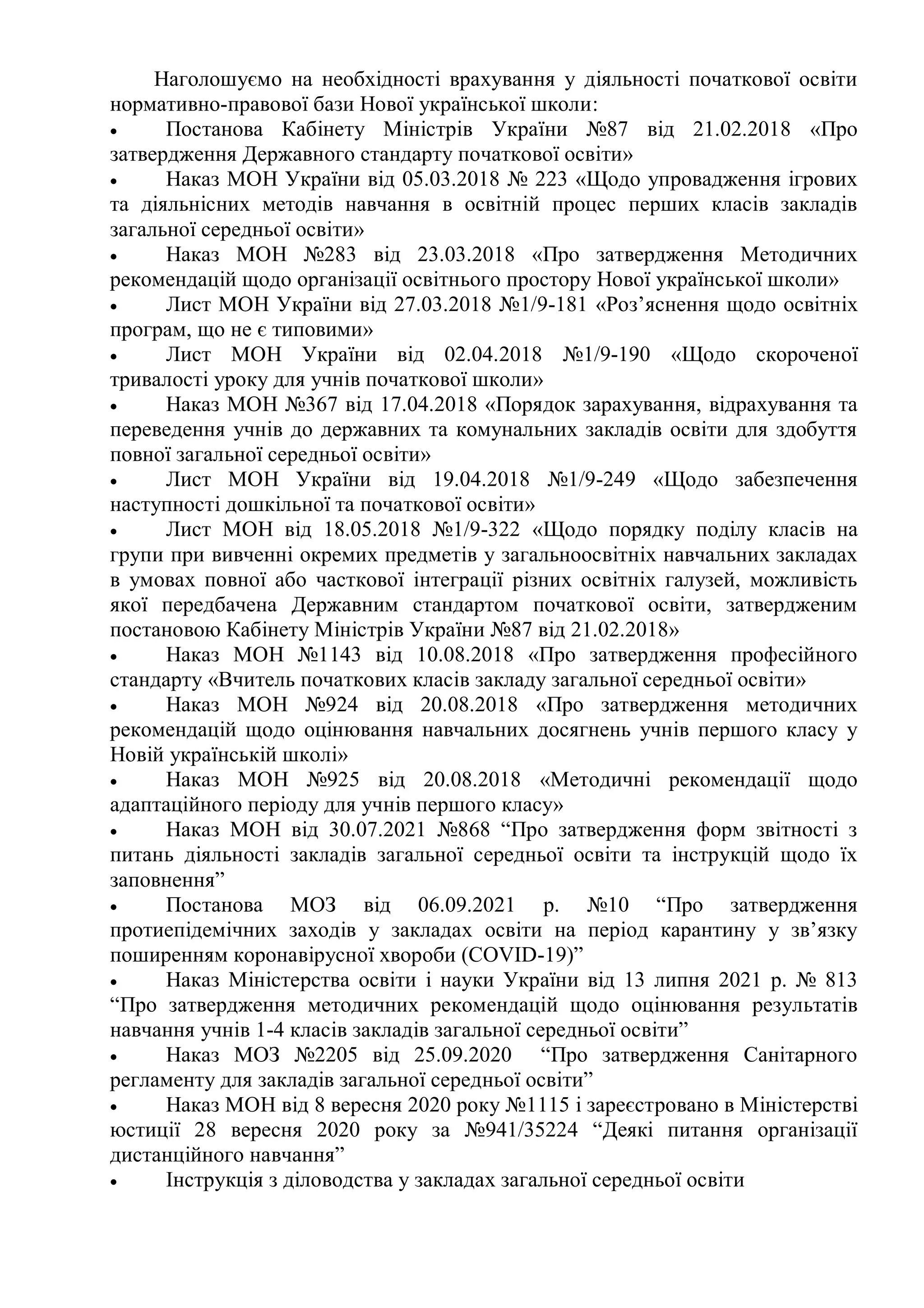 Наголошуємо на необхідності врахування у діяльності початкової освіти
нормативно-правової бази Нової української школи:
 Постанова Кабінету Міністрів України №87 від 21.02.2018 «Про
затвердження Державного стандарту початкової освіти»
 Наказ МОН України від 05.03.2018 № 223 «Щодо упровадження ігрових
та діяльнісних методів навчання в освітній процес перших класів закладів
загальної середньої освіти»
 Наказ МОН №283 від 23.03.2018 «Про затвердження Методичних
рекомендацій щодо організації освітнього простору Нової української школи»
 Лист МОН України від 27.03.2018 №1/9-181 «Роз’яснення щодо освітніх
програм, що не є типовими»
 Лист МОН України від 02.04.2018 №1/9-190 «Щодо скороченої
тривалості уроку для учнів початкової школи»
 Наказ МОН №367 від 17.04.2018 «Порядок зарахування, відрахування та
переведення учнів до державних та комунальних закладів освіти для здобуття
повної загальної середньої освіти»
 Лист МОН України від 19.04.2018 №1/9-249 «Щодо забезпечення
наступності дошкільної та початкової освіти»
 Лист МОН від 18.05.2018 №1/9-322 «Щодо порядку поділу класів на
групи при вивченні окремих предметів у загальноосвітніх навчальних закладах
в умовах повної або часткової інтеграції різних освітніх галузей, можливість
якої передбачена Державним стандартом початкової освіти, затвердженим
постановою Кабінету Міністрів України №87 від 21.02.2018»
 Наказ МОН №1143 від 10.08.2018 «Пpo затвердження професійного
стандарту «Вчитель початкових класів закладу загальної середньої освіти»
 Наказ МОН №924 від 20.08.2018 «Про затвердження методичних
рекомендацій щодо оцінювання навчальних досягнень учнів першого класу у
Новій українській школі»
 Наказ МОН №925 від 20.08.2018 «Методичні рекомендації щодо
адаптаційного періоду для учнів першого класу»
 Наказ МОН від 30.07.2021 №868 “Про затвердження форм звітності з
питань діяльності закладів загальної середньої освіти та інструкцій щодо їх
заповнення”
 Постанова МОЗ від 06.09.2021 р. №10 “Про затвердження
протиепідемічних заходів у закладах освіти на період карантину у зв’язку
поширенням коронавірусної хвороби (COVID-19)”
 Наказ Міністерства освіти і науки України від 13 липня 2021 р. № 813
“Про затвердження методичних рекомендацій щодо оцінювання результатів
навчання учнів 1-4 класів закладів загальної середньої освіти”
 Наказ МОЗ №2205 від 25.09.2020 “Про затвердження Санітарного
регламенту для закладів загальної середньої освіти”
 Наказ МОН від 8 вересня 2020 року №1115 і зареєстровано в Міністерстві
юстиції 28 вересня 2020 року за №941/35224 “Деякі питання організації
дистанційного навчання”
 Інструкція з діловодства у закладах загальної середньої освіти
 