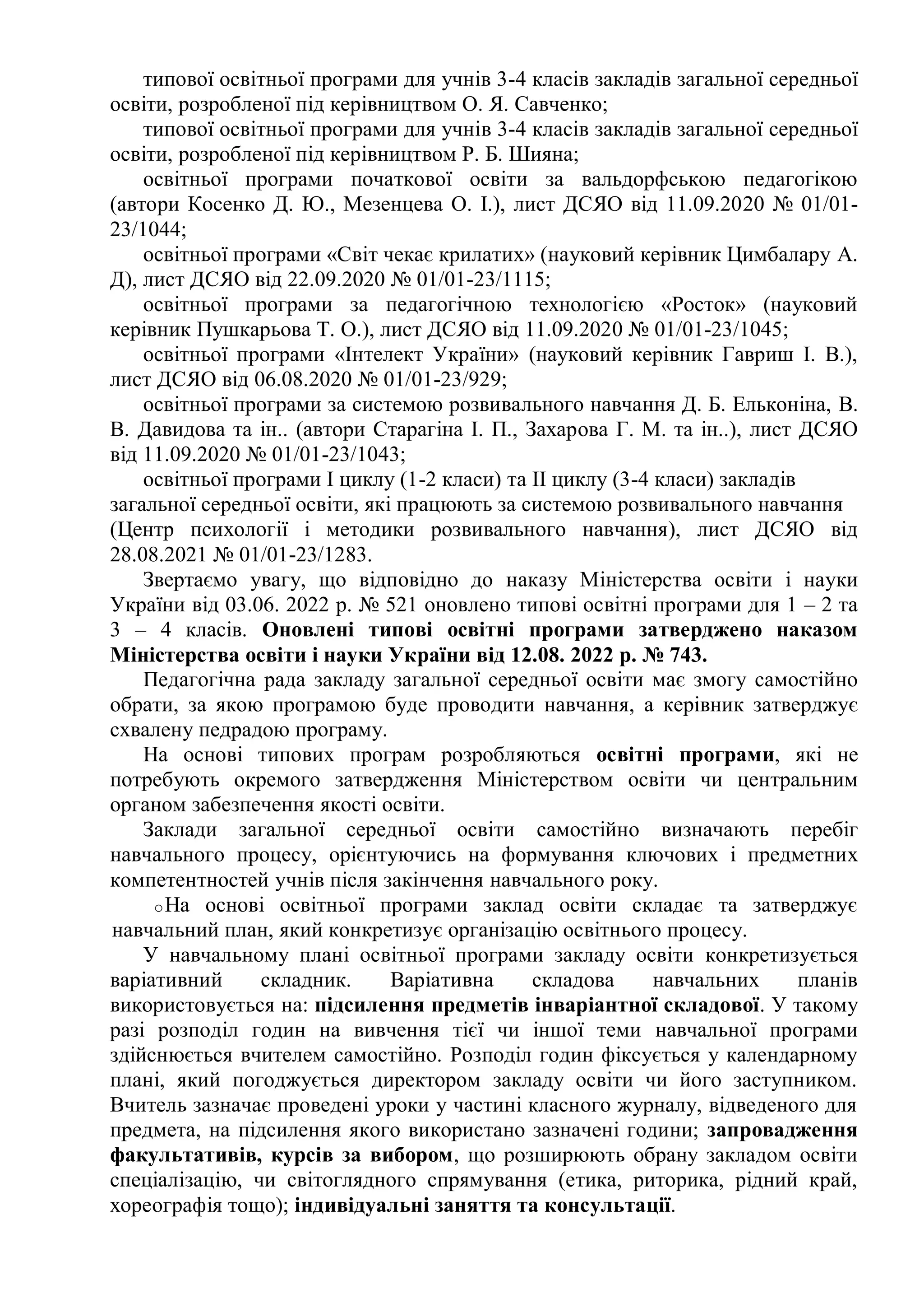 типової освітньої програми для учнів 3-4 класів закладів загальної середньої
освіти, розробленої під керівництвом О. Я. Савченко;
типової освітньої програми для учнів 3-4 класів закладів загальної середньої
освіти, розробленої під керівництвом Р. Б. Шияна;
освітньої програми початкової освіти за вальдорфською педагогікою
(автори Косенко Д. Ю., Мезенцева О. І.), лист ДСЯО від 11.09.2020 № 01/01-
23/1044;
освітньої програми «Світ чекає крилатих» (науковий керівник Цимбалару А.
Д), лист ДСЯО від 22.09.2020 № 01/01-23/1115;
освітньої програми за педагогічною технологією «Росток» (науковий
керівник Пушкарьова Т. О.), лист ДСЯО від 11.09.2020 № 01/01-23/1045;
освітньої програми «Інтелект України» (науковий керівник Гавриш І. В.),
лист ДСЯО від 06.08.2020 № 01/01-23/929;
освітньої програми за системою розвивального навчання Д. Б. Ельконіна, В.
В. Давидова та ін.. (автори Старагіна І. П., Захарова Г. М. та ін..), лист ДСЯО
від 11.09.2020 № 01/01-23/1043;
освітньої програми І циклу (1-2 класи) та ІІ циклу (3-4 класи) закладів
загальної середньої освіти, які працюють за системою розвивального навчання
(Центр психології і методики розвивального навчання), лист ДСЯО від
28.08.2021 № 01/01-23/1283.
Звертаємо увагу, що відповідно до наказу Міністерства освіти і науки
України від 03.06. 2022 р. № 521 оновлено типові освітні програми для 1 – 2 та
3 – 4 класів. Оновлені типові освітні програми затверджено наказом
Міністерства освіти і науки України від 12.08. 2022 р. № 743.
Педагогічна рада закладу загальної середньої освіти має змогу самостійно
обрати, за якою програмою буде проводити навчання, а керівник затверджує
схвалену педрадою програму.
На основі типових програм розробляються освітні програми, які не
потребують окремого затвердження Міністерством освіти чи центральним
органом забезпечення якості освіти.
Заклади загальної середньої освіти самостійно визначають перебіг
навчального процесу, орієнтуючись на формування ключових і предметних
компетентностей учнів після закінчення навчального року.
oНа основі освітньої програми заклад освіти складає та затверджує
навчальний план, який конкретизує організацію освітнього процесу.
У навчальному плані освітньої програми закладу освіти конкретизується
варіативний складник. Варіативна складова навчальних планів
використовується на: підсилення предметів інваріантної складової. У такому
разі розподіл годин на вивчення тієї чи іншої теми навчальної програми
здійснюється вчителем самостійно. Розподіл годин фіксується у календарному
плані, який погоджується директором закладу освіти чи його заступником.
Вчитель зазначає проведені уроки у частині класного журналу, відведеного для
предмета, на підсилення якого використано зазначені години; запровадження
факультативів, курсів за вибором, що розширюють обрану закладом освіти
спеціалізацію, чи світоглядного спрямування (етика, риторика, рідний край,
хореографія тощо); індивідуальні заняття та консультації.
 