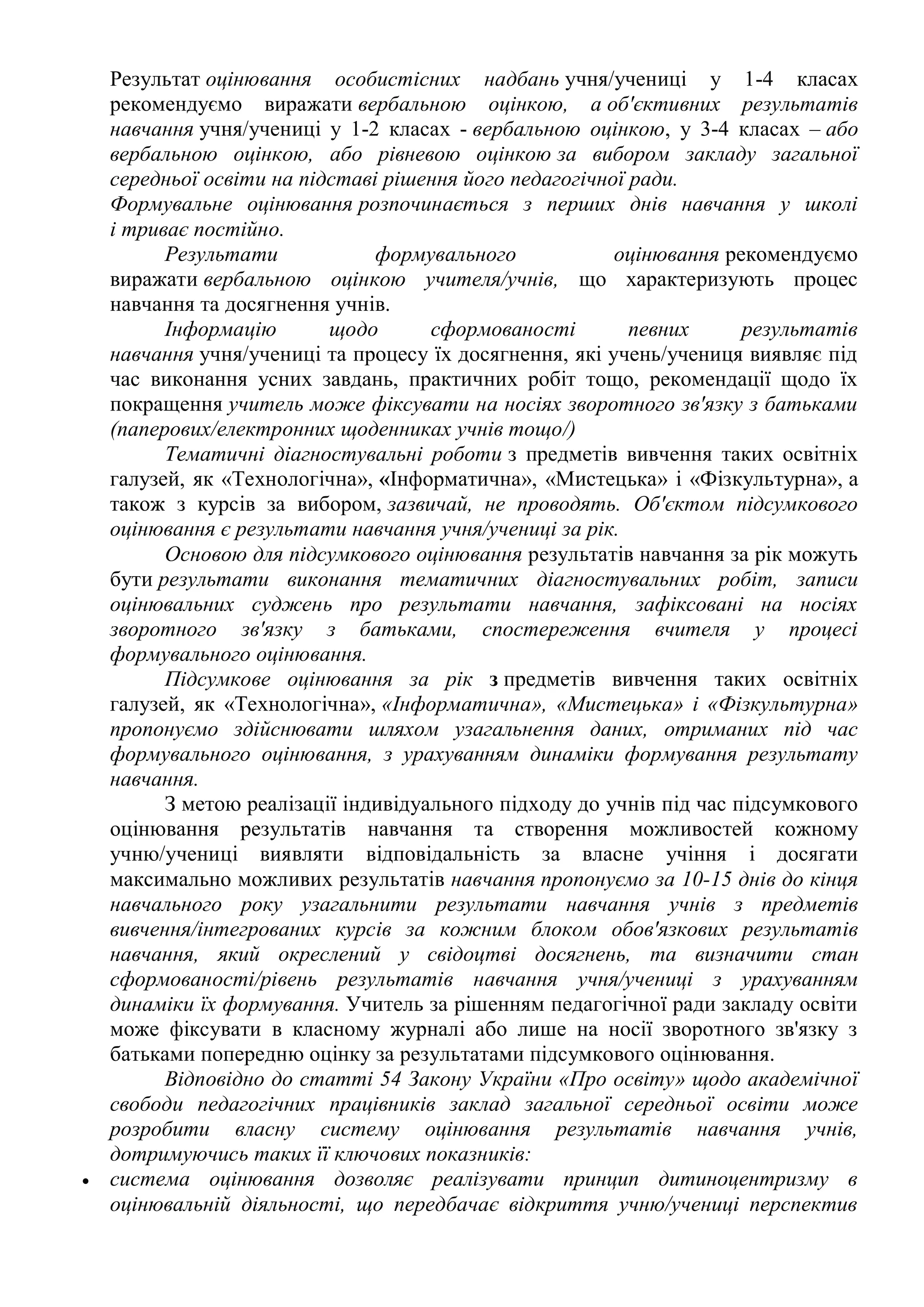 Результат оцінювання особистісних надбань учня/учениці у 1-4 класах
рекомендуємо виражати вербальною оцінкою, а об'єктивних результатів
навчання учня/учениці у 1-2 класах - вербальною оцінкою, у 3-4 класах – або
вербальною оцінкою, або рівневою оцінкою за вибором закладу загальної
середньої освіти на підставі рішення його педагогічної ради.
Формувальне оцінювання розпочинається з перших днів навчання у школі
і триває постійно.
Результати формувального оцінювання рекомендуємо
виражати вербальною оцінкою учителя/учнів, що характеризують процес
навчання та досягнення учнів.
Інформацію щодо сформованості певних результатів
навчання учня/учениці та процесу їх досягнення, які учень/учениця виявляє під
час виконання усних завдань, практичних робіт тощо, рекомендації щодо їх
покращення учитель може фіксувати на носіях зворотного зв'язку з батьками
(паперових/електронних щоденниках учнів тощо/)
Тематичні діагностувальні роботи з предметів вивчення таких освітніх
галузей, як «Технологічна», «Інформатична», «Мистецька» і «Фізкультурна», а
також з курсів за вибором, зазвичай, не проводять. Об'єктом підсумкового
оцінювання є результати навчання учня/учениці за рік.
Основою для підсумкового оцінювання результатів навчання за рік можуть
бути результати виконання тематичних діагностувальних робіт, записи
оцінювальних суджень про результати навчання, зафіксовані на носіях
зворотного зв'язку з батьками, спостереження вчителя у процесі
формувального оцінювання.
Підсумкове оцінювання за рік з предметів вивчення таких освітніх
галузей, як «Технологічна», «Інформатична», «Мистецька» і «Фізкультурна»
пропонуємо здійснювати шляхом узагальнення даних, отриманих під час
формувального оцінювання, з урахуванням динаміки формування результату
навчання.
З метою реалізації індивідуального підходу до учнів під час підсумкового
оцінювання результатів навчання та створення можливостей кожному
учню/учениці виявляти відповідальність за власне учіння і досягати
максимально можливих результатів навчання пропонуємо за 10-15 днів до кінця
навчального року узагальнити результати навчання учнів з предметів
вивчення/інтегрованих курсів за кожним блоком обов'язкових результатів
навчання, який окреслений у свідоцтві досягнень, та визначити стан
сформованості/рівень результатів навчання учня/учениці з урахуванням
динаміки їх формування. Учитель за рішенням педагогічної ради закладу освіти
може фіксувати в класному журналі або лише на носії зворотного зв'язку з
батьками попередню оцінку за результатами підсумкового оцінювання.
Відповідно до статті 54 Закону України «Про освіту» щодо академічної
свободи педагогічних працівників заклад загальної середньої освіти може
розробити власну систему оцінювання результатів навчання учнів,
дотримуючись таких її ключових показників:
 система оцінювання дозволяє реалізувати принцип дитиноцентризму в
оцінювальній діяльності, що передбачає відкриття учню/учениці перспектив
 
