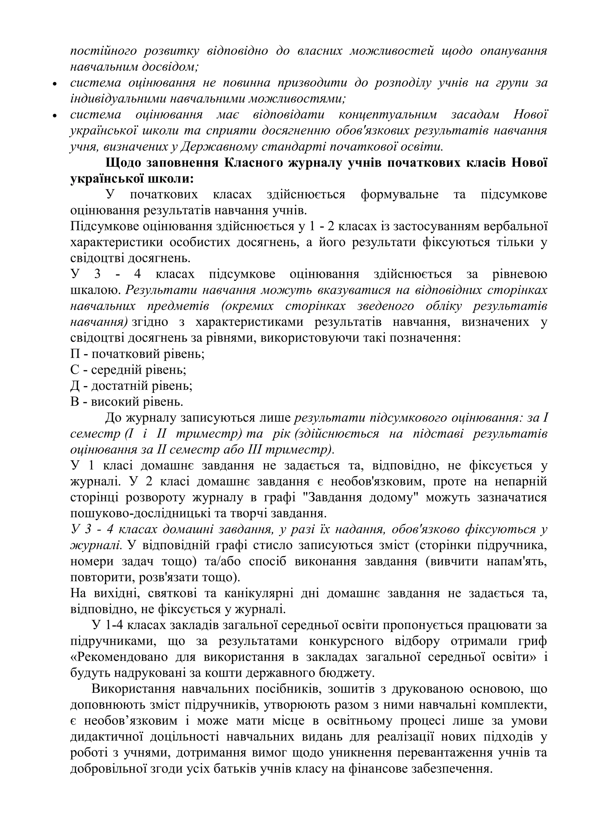 постійного розвитку відповідно до власних можливостей щодо опанування
навчальним досвідом;
 система оцінювання не повинна призводити до розподілу учнів на групи за
індивідуальними навчальними можливостями;
 система оцінювання має відповідати концептуальним засадам Нової
української школи та сприяти досягненню обов'язкових результатів навчання
учня, визначених у Державному стандарті початкової освіти.
Щодо заповнення Класного журналу учнів початкових класів Нової
української школи:
У початкових класах здійснюється формувальне та підсумкове
оцінювання результатів навчання учнів.
Підсумкове оцінювання здійснюється у 1 - 2 класах із застосуванням вербальної
характеристики особистих досягнень, а його результати фіксуються тільки у
свідоцтві досягнень.
У 3 - 4 класах підсумкове оцінювання здійснюється за рівневою
шкалою. Результати навчання можуть вказуватися на відповідних сторінках
навчальних предметів (окремих сторінках зведеного обліку результатів
навчання) згідно з характеристиками результатів навчання, визначених у
свідоцтві досягнень за рівнями, використовуючи такі позначення:
П - початковий рівень;
С - середній рівень;
Д - достатній рівень;
В - високий рівень.
До журналу записуються лише результати підсумкового оцінювання: за I
семестр (I і II триместр) та рік (здійснюється на підставі результатів
оцінювання за II семестр або III триместр).
У 1 класі домашнє завдання не задається та, відповідно, не фіксується у
журналі. У 2 класі домашнє завдання є необов'язковим, проте на непарній
сторінці розвороту журналу в графі "Завдання додому" можуть зазначатися
пошуково-дослідницькі та творчі завдання.
У 3 - 4 класах домашні завдання, у разі їх надання, обов'язково фіксуються у
журналі. У відповідній графі стисло записуються зміст (сторінки підручника,
номери задач тощо) та/або спосіб виконання завдання (вивчити напам'ять,
повторити, розв'язати тощо).
На вихідні, святкові та канікулярні дні домашнє завдання не задається та,
відповідно, не фіксується у журналі.
У 1-4 класах закладів загальної середньої освіти пропонується працювати за
підручниками, що за результатами конкурсного відбору отримали гриф
«Рекомендовано для використання в закладах загальної середньої освіти» і
будуть надруковані за кошти державного бюджету.
Використання навчальних посібників, зошитів з друкованою основою, що
доповнюють зміст підручників, утворюють разом з ними навчальні комплекти,
є необов’язковим і може мати місце в освітньому процесі лише за умови
дидактичної доцільності навчальних видань для реалізації нових підходів у
роботі з учнями, дотримання вимог щодо уникнення перевантаження учнів та
добровільної згоди усіх батьків учнів класу на фінансове забезпечення.
 